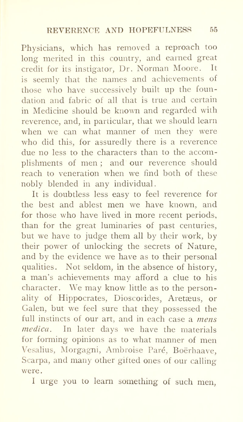 Physicians, which has removed a reproach too long merited in this country, and earned great credit for its instigator, Dr. Norman Moore. It is seemly that the names and achievements of those who have successively built up the foun¬ dation and fabric of all that is true and certain in Medicine should be known and regarded with reverence, and, in particular, that we should learn when we can what manner of men they were who did this, for assuredly there is a reverence due no less to the characters than to the accom¬ plishments of men ; and our reverence should reach to veneration when we find both of these nobly blended in any individual. It is doubtless less easy to feel reverence for the best and ablest men we have known, and for those who have lived in more recent periods, than for the great luminaries of past centuries, but we have to judge them all by their work, by their power of unlocking the secrets of Nature, and by the evidence we have as to their personal qualities. Not seldom, in the absence of history, a man’s achievements may afford a clue to his character. We may know little as to the person¬ ality of Hippocrates, Dioscorides, Aretseus, or Galen, but we feel sure that they possessed the full instincts of our art, and in each case a mens medico.. In later days we have the materials for forming opinions as to what manner of men Vesalius, Morgagni, Ambroise Pare, Boerhaave, Scarpa, and many other gifted ones of our calling were. I urge you to learn something of such men,