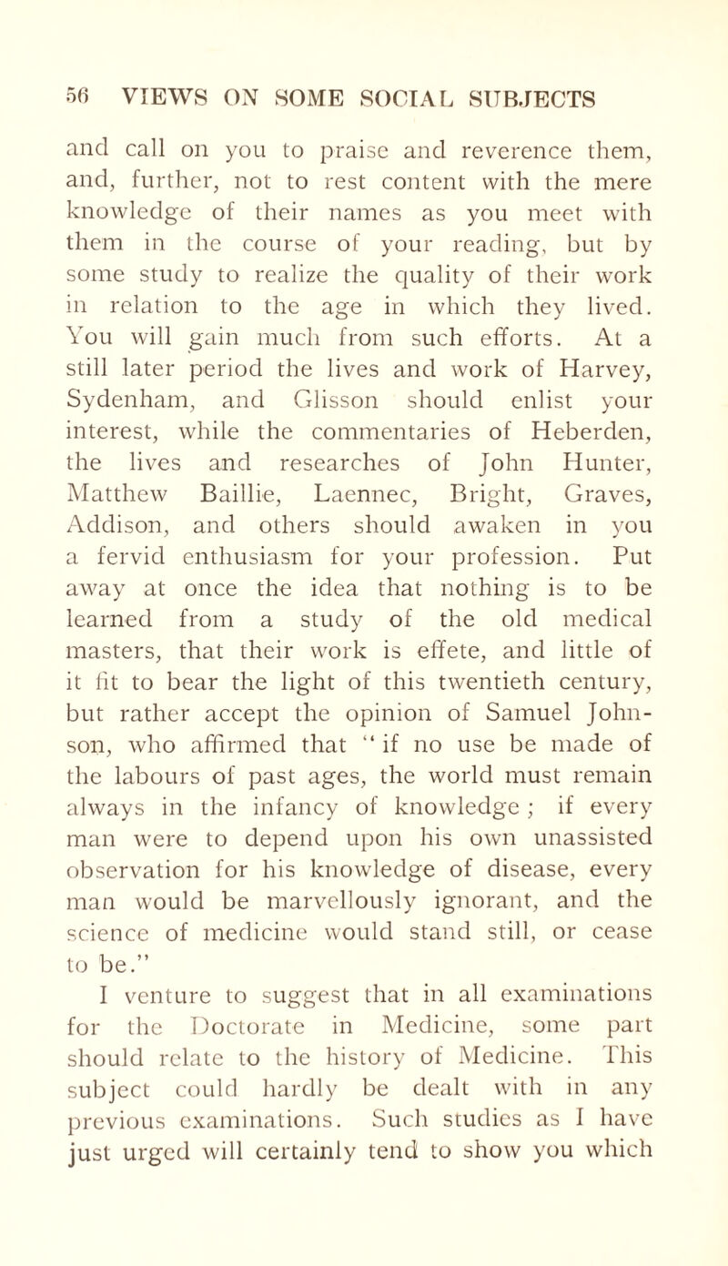 and call on you to praise and reverence them, and, further, not to rest content with the mere knowledge of their names as you meet with them in the course of your reading, but by some study to realize the quality of their work in relation to the age in which they lived. You will gain much from such efforts. At a still later period the lives and work of Harvey, Sydenham, and Cdisson should enlist your interest, while the commentaries of Heberden, the lives and researches of John Hunter, Matthew Baillie, Laennec, Bright, Graves, Addison, and others should awaken in you a fervid enthusiasm for your profession. Put away at once the idea that nothing is to be learned from a study of the old medical masters, that their work is effete, and little of it fit to bear the light of this twentieth century, but rather accept the opinion of Samuel John¬ son, who affirmed that “ if no use be made of the labours of past ages, the world must remain always in the infancy of knowledge ; if every man were to depend upon his own unassisted observation for his knowledge of disease, every man would be marvellously ignorant, and the science of medicine would stand still, or cease to be.” I venture to suggest that in all examinations for the Doctorate in Medicine, some part should relate to the history of Medicine. This subject could hardly be dealt with in any previous examinations. Such studies as 1 have just urged will certainly tend to show you which