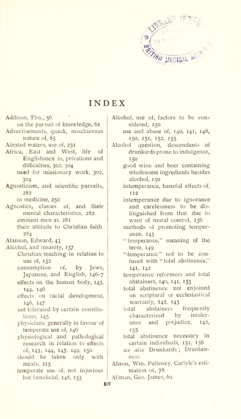 -TV ■> - INDEX Addison, Tho., 56 on the pursuit of knowledge, 61 Advertisements, quack, mischievous nature of, 85 Aerated waters, use of, 231 Africa, East and West, life of Englishmen in, privations and difficulties, 302, 304 need for missionary work, 302, 304 Agnosticism, and scientific pursuits, 282 in medicine, 250 Agnostics, classes of, and their mental characteristics, 282 eminent men as, 281 their attitude to Christian faith 284 Alanson, Edward, 43 Alcohol, and insanity, 157 Christian teaching in relation to use of, 152 consumption of, by Jews, Japanese, and English, 146-7 effects on the human body, 143, j 144, 146 effects on racial development, 146, 147 not tolerated by certain constitu¬ tions, 145 physicians generally in favour of J temperate use of, 146 physiological and pathological ! research in relation to effects ' of, 143. 144, 145. 149. 150 should be taken only with meals, 215 temperate use of, not injurious but beneficial, 148, 155 Alcohol, use of, factors to be con¬ sidered, 150 use and abuse of, 140, 141, 148, 150, 151, 152, 155 Alcohol question, descendants of drunkards prone to indulgence, 150 good wine and beer containing wholesome ingredients besides alcohol, 150 intemperance, baneful effects of, 112 intemperance due to ignorance and carelessness to be dis¬ tinguished from that due to want of moral control, 156 methods of promoting temper¬ ance, 143 “ temperance,” meaning of the term, 149 “ temperance ” not to be con¬ fused with “ total abstinence,” 141, 142 temperance reformers and total abstainers, 140, 141, 155 total abstinence not enjoined on scriptural or ecclesiastical warranty, 142, 143 total abstainers frequently characterized by intoler¬ ance and prejudice, 142, !55 total abstinence necessary in certain individuals, 151, 156 see also Drunkards; Drunken¬ ness Alison, Wm. Pulteney, Carlyle’s esti¬ mation of, 78 Allman, Geo. James, 69