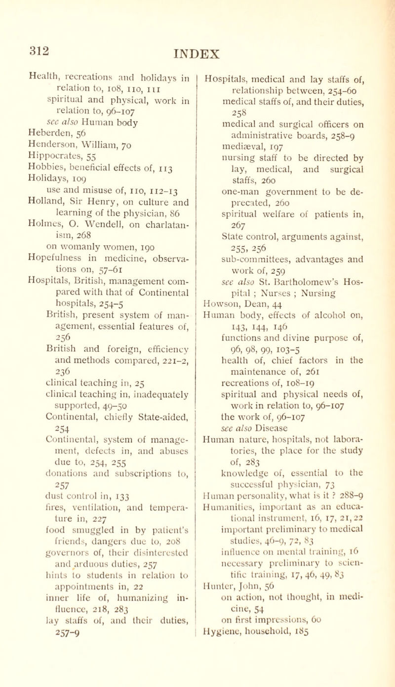 Health, recreations and holidays in relation to, 108, no, iii spiritual and physical, work in relation to, 96-107 see also Human body Heberden, 56 Henderson, William, 70 Hippocrates, 55 Hobbies, beneficial effects of, 113 Holidays, 109 use and misuse of, no, 112-13 Holland, Sir Henry, on culture and learning of the physician, 86 Holmes, O. Wendell, on charlatan¬ ism, 268 on womanly women, 190 Hopefulness in medicine, observa¬ tions on, 57-61 Hospitals, British, management com¬ pared with that of Continental hospitals, 254-5 British, present system of man¬ agement, essential features of, 256 British and foreign, efficiency and methods compared, 221-2, 236 clinical teaching in, 25 clinical teaching in, inadequately supported, 49-50 Continental, chiefly State-aided, 254 Continental, system of manage¬ ment, defects in, and abuses due to, 254, 255 donations and subscriptions to, 257 dust control in, 133 fires, ventilation, and tempera¬ ture in, 227 food smuggled in by patient’s friends, dangers due to, 208 governors of, their disinterested and arduous duties, 257 hints to students in relation to appointments in, 22 inner life of, humanizing in¬ fluence, 218, 283 lay staffs of, and their duties, 257-9 Hospitals, medical and lay staffs of, relationship between, 254-60 medical staffs of, and their duties, 258 medical and surgical officers on administrative boards, 258-9 mediaeval, 197 nursing staff to be directed by lay, medical, and surgical staffs, 260 one-man government to be de¬ precated, 260 spiritual welfare of patients in, 267 State control, arguments against, 255> 256 sub-committees, advantages and work of, 259 see also St. Bartholomew’s Hos¬ pital ; Nurses ; Nursing Howson, Dean, 44 Human body, effects of alcohol on, 143, 144, 146 functions and divine purpose of, 96, 98- 99, 103-5 health of, chief factors in the maintenance of, 261 recreations of, 108-19 spiritual and physical needs of, work in relation to, 96-107 the work of, 96-107 see also Disease Human nature, hospitals, not labora¬ tories, the place for the study of, 283 knowledge of, essential to the successful physician, 73 Human personality, what is it ? 288-9 Humanities, important as an educa¬ tional instrument, 16, 17, 21,22 important preliminary to medical studies, 46-9, 72, 83 influence on mental training, 16 necessary preliminary to scien¬ tific training, 17, 46, 49, 83 I Hunter, John, 56 on action, not thought, in medi¬ cine, 54 on first impressions, 60 Hygiene, household, 185