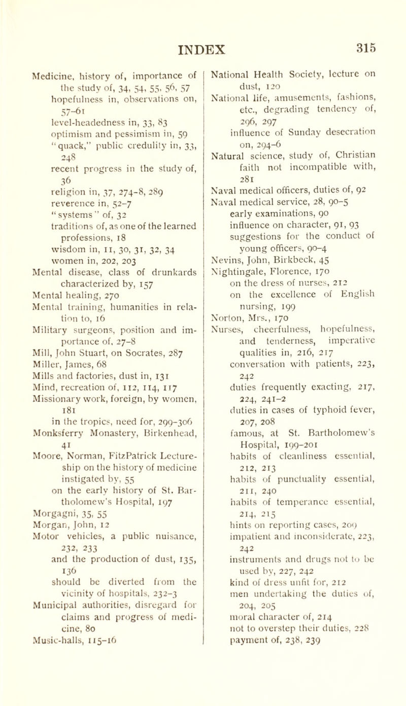 Medicine, history of, importance of the study of, 34, 54, 55, 56, 57 hopefulness in, observations on, 57~6' level-headedness in, 33, 83 optimism and pessimism in, 59 “quack,” public credulity in, 33, 248 recent progress in the study of, 36 religion in, 37, 274-8, 289 reverence in, 52-7 “ systems ” of, 32 traditions of, as one of the learned professions, 18 wisdom in, 11, 30, 31, 32, 34 women in, 202, 203 Mental disease, class of drunkards characterized by, 157 Mental healing, 270 Mental training, humanities in rela¬ tion to, 16 Military surgeons, position and im¬ portance of, 27-8 Mill, John Stuart, on Socrates, 287 Miller, James, 68 Mills and factories, dust in, 131 Mind, recreation of, 112, 114, 117 Missionary work, foreign, by women, 181 in the tropics, need for, 299-306 Monksferry Monastery, Birkenhead, 4i Moore, Norman, FitzPatrick Lecture¬ ship on the history of medicine instigated by, 55 on the early history of St. Bar¬ tholomew’s Hospital, 197 Morgagni, 35, 55 Morgan, John, 12 Motor vehicles, a public nuisance, 232, 233 and the production of dust, 135, 136 should be diverted from the vicinity of hospitals, 232-3 Municipal authorities, disregard for claims and progress of medi¬ cine, 80 Music-halls, 115-16 National Health Society, lecture on dust, 120 National life, amusements, fashions, etc., degrading tendency of, 296, 297 influence of Sunday desecration on,294-6 Natural science, study of, Christian faith not incompatible with, 281 Naval medical officers, duties of, 92 Naval medical service, 28, 90-5 early examinations, 90 influence on character, 91, 93 suggestions for the conduct of young officers, 90-4 Nevins, John, Birkbeck, 45 Nightingale, Florence, 170 on the dress of nurses, 212 on the excellence of English nursing, 199 Norton, Mrs., 170 Nurses, cheerfulness, hopefulness, and tenderness, imperative qualities in, 216, 217 conversation with patients, 223, 242 duties frequently exacting, 217, 224, 241-2 duties in cases of typhoid fever, 207, 208 famous, at St. Bartholomew’s Hospital, 199-201 habits of cleanliness essential, 212, 213 habits of punctuality essential, 211, 240 habits of temperance essential, 214, 215 hints on reporting cases, 209 impatient and inconsiderate, 223, 242 instruments and drugs not to be used by, 227, 242 kind of dress unfit for, 212 men undertaking the duties of, 204, 205 moral character of, 214 not to overstep their duties, 228 payment of, 238, 239