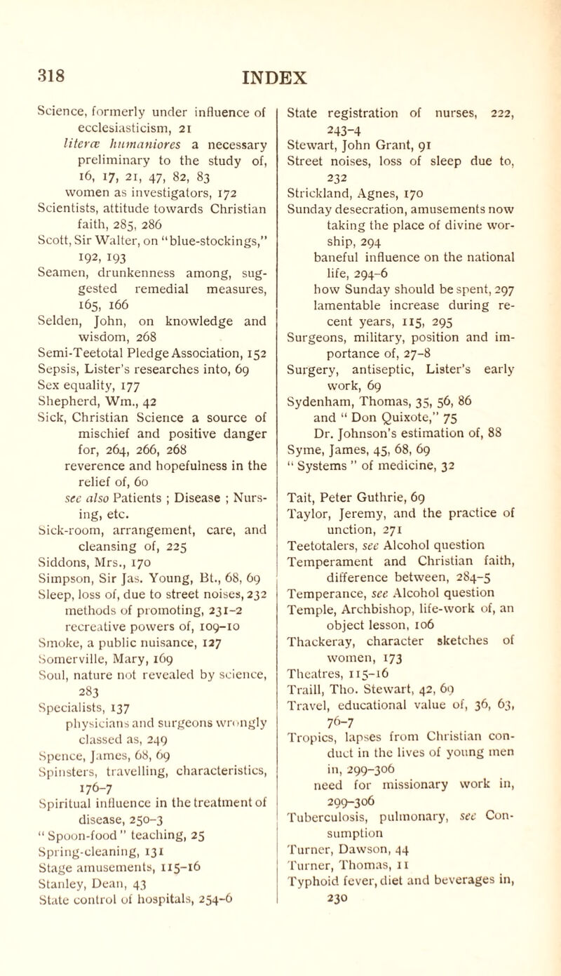 Science, formerly under influence of ecclesiasticism, 21 literce humaniores a necessary preliminary to the study of, 16, 17, 2i, 47, 82, 83 women as investigators, 172 Scientists, attitude towards Christian faith, 285, 286 Scott, Sir Walter, on “blue-stockings,” 192, 193 Seamen, drunkenness among, sug¬ gested remedial measures, 165, 166 Selden, John, on knowledge and wisdom, 268 Semi-Teetotal Pledge Association, 152 Sepsis, Lister’s researches into, 69 Sex equality, 177 Shepherd, Wm., 42 Sick, Christian Science a source of mischief and positive danger for, 264, 266, 268 reverence and hopefulness in the relief of, 60 see also Patients ; Disease ; Nurs¬ ing, etc. Sick-room, arrangement, care, and cleansing of, 225 Siddons, Mrs., 170 Simpson, Sir Jas. Young, Bt., 68, 69 Sleep, loss of, due to street noises, 232 methods of promoting, 231-2 recreative powers of, 109-10 Smoke, a public nuisance, 127 Somerville, Mary, 169 Soul, nature not revealed by science, 283 Specialists, 137 physicians and surgeons wrongly classed as, 249 Spence, James, 68, 69 Spinsters, travelling, characteristics, 176-7 Spiritual influence in the treatment of disease, 250-3 “ Spoon-food ” teaching, 25 Spring-cleaning, 131 Stage amusements, 115-16 Stanley, Dean, 43 State control of hospitals, 254-6 State registration of nurses, 222, 243-4 Stewart, John Grant, 91 Street noises, loss of sleep due to, 232 Strickland, Agnes, 170 Sunday desecration, amusements now taking the place of divine wor¬ ship, 294 baneful influence on the national life, 294-6 how Sunday should be spent, 297 lamentable increase during re¬ cent years, 115, 295 Surgeons, military, position and im¬ portance of, 27-8 Surgery, antiseptic, Lister’s early work, 69 Sydenham, Thomas, 35, 56, 86 and “ Don Quixote,” 75 Dr. Johnson's estimation of, 88 Syme, James, 45, 68, 69 “ Systems ” of medicine, 32 Tait, Peter Guthrie, 69 Taylor, Jeremy, and the practice of unction, 271 Teetotalers, see Alcohol question Temperament and Christian faith, difference between, 284-5 Temperance, see Alcohol question Temple, Archbishop, life-work of, an object lesson, 106 Thackeray, character sketches of women, 173 Theatres, 115-16 Traill, Tho. Stewart, 42, 69 Travel, educational value of, 36, 63, 76-7 Tropics, lapses from Christian con¬ duct in the lives of young men in, 299-306 need for missionary work in, 299-306 Tuberculosis, pulmonary, see Con¬ sumption Turner, Dawson, 44 Turner, Thomas, 11 Typhoid fever, diet and beverages in, 230
