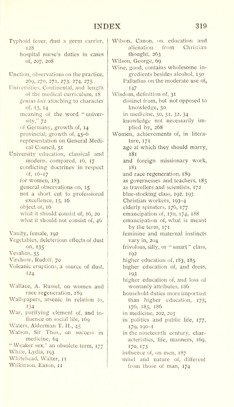 Typhoid fever, dust a germ carrier, 12S hospital nurse’s duties in cases of, 207, 208 Unction, observations on the practice, 269, 270, 271, 273, 274, 275 Universities, Continental, and length of the medical curriculum, 18 genius loci attaching to character of, 13, 14 meaning of the word “ univer¬ sity,” 72 of Germany, growth of, 14 provincial, growth of, 45-6 representation on General Medi¬ cal Council, 51 University education, classical and modern, compared, 16, 17 conflicting doctrines in respect of, 16-17 for women, 183 general observations on, 15 not a short cut to professional excellence, 15, 16 object of, 16 what it should consist of, 16, 20 what it should not consist of, 46 Vanity, female, 192 Vegetables, deleterious effects of dust on,135 Vesalius, 55 Virchow, Rudolf, 70 Volcanic eruptions, a source of dust, i 124 Wallace, A. Russel, on women and race regeneration, 189 Wall-papers, arsenic in relation to, 134 War, purifying element of, and in¬ fluence on social life, 169 Waters, Alderman T. H., 45 Watson, Sir Thos., on success in medicine, 64 “ Weaker sex,” an obsolete term, 177 White, Lydia, 193 Whitehead, Walter, 11 Wilkinson, Eason, 11 Wilson, Canon, on education and alienation from Christian thought, 263 Wilson, George, 69 Wine, good, contains wholesome in¬ gredients besides alcohol, 150 Palladius on the moderate use of, 147 Wisdom, definition of, 31 distinct from, but not opposed to knowledge, 30 in medicine, 30, 31, 32, 34 knowledge not necessarily im¬ plied by, 268 Women, achievements of, in litera¬ ture, 171 age at which they should marry, 181 and foreign missionary work, 181 and race regeneration, 189 as governesses and teachers, 185 as travellers and scientists, 172 blue-stocking class, 192, 193 Christian workers, 193-4 elderly spinsters, 176, 177 emancipation of, 170, 174, 188 emancipation of, what is meant by the term, 171 feminine and maternal instincts vary in, 204 frivolous, silly, or “ smart ” class, 192 higher education of, 183, 185 higher education of, and dress, 193 higher education of, and loss of womanly attributes, 186 household duties more important than higher education, 175, 176, 185, 186 in medicine, 202, 203 in politics and public life, 177, 179, 190-1 in the nineteenth century, char¬ acteristics, life, manners, 169, 170, 173 influence of, on men, 187 mind and nature of, different from those of man, 174