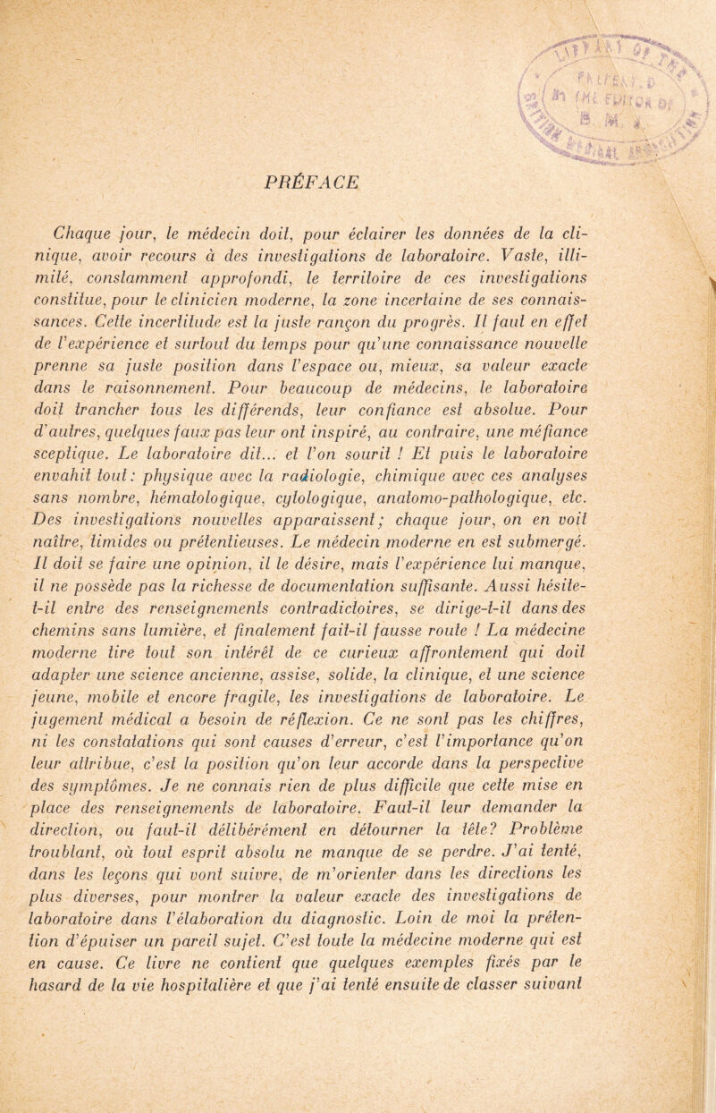 PRÉFACE Chaque jour, le médecin doit, pour éclairer les données de la cli¬ nique, avoir recours ci des investigations de laboratoire. Vaste, illi¬ mité, constamment approfondi, le territoire de ces investigations constitue, pour le clinicien moderne, la zone incertaine de ses connais¬ sances. Cette incertitude est la juste rançon du progrès. Il faut en effet de l'expérience et surtout du temps pour qu'une connaissance nouvelle prenne sa juste position dans l'espace ou, mieux, sa valeur exacte dans le raisonnement. Pour beaucoup de médecins, le laboratoire doit trancher tous les différends, leur confiance est absolue. Pour d'autres, quelques faux pas leur ont inspiré, au contraire, une méfiance sceptique. Le laboratoire dit... et l'on sourit ! Et puis le laboratoire envahit tout : physique avec la radiologie, chimique avec ces analyses sans nombre, hématologique, cytologique, anatomo-pathologique, etc. Des investigations nouvelles apparaissent ; chaque jour, on en voit naître, timides ou prétentieuses. Le médecin moderne en est submergé. Il doit se faire une opinion, il le désire, mais l'expérience lui manque, il ne possède pas la richesse de documentation suffisante. Aussi hésite- t-il entre des renseignements contradictoires, se dirige-t-il dans des chemins sans lumière, et finalement fait-il fausse route ! La médecine moderne tire tout son intérêt de ce curieux affrontement qui doit adapter une science ancienne, assise, solide, la clinique, et une science jeune, mobile et encore fragile, les investigations de laboratoire. Le jugement médical a besoin de réflexion. Ce ne sont pas les chiffres, ni les constatations qui sont causes d'erreur, c'est Vimportance qu'on leur attribue, c'est la position qu'on leur accorde dans la perspective des symptômes. Je ne connais rien de plus difficile que cette mise en place des renseignements de laboratoire. Faut-il leur demander la direction, ou faut-il délibérément en détourner la tête? Problème troublant, où tout esprit absolu ne manque de se perdre. J'ai tenté, dans les leçons qui vont suivre, de m'orienter dans les directions les plus diverses, pour montrer la valeur exacte des investigations de laboratoire dans l'élaboration du diagnostic. Loin de moi la préten¬ tion d'épuiser un pareil sujet. C'est toute la médecine moderne qui est en cause. Ce livre ne contient que quelques exemples fixés par le hasard de la vie hospitalière et que j'ai tenté ensuite de classer suivant