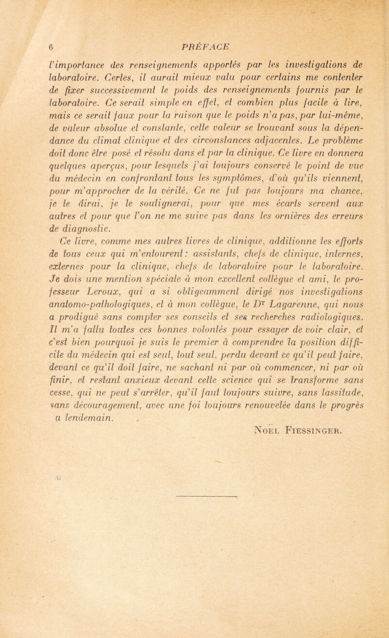 Vimportance des renseignements apportés par les investigations de laboratoire. Certes, il aurait mieux valu pour certains me contenter de fixer successivement le poids des renseignements fournis par le laboratoire. Ce serait simple en effet, et combien plus facile à lire, mais ce serait faux pour la raison que le poids n'a pas, par lui-même, de valeur absolue et constante, cette valeur se trouvant sous la dépen¬ dance du climat clinique et des circonstances adjacentes. Le problème doit donc être posé et résolu dans et par la clinique. Ce livre en donnera quelques aperçus, pour lesquels j'ai toujours conservé le point de vue du médecin en confrontant tous les symptômes, d'où qu'ils viennent, pour m'approcher de la vérité. Ce ne fut pas toujours ma chance, je le dirai, je le soulignerai, pour que mes écarts servent aux autres et pour que l'on ne me suive pas dans les ornières des erreurs de diagnostic. Ce livre, comme mes autres livres de clinique, additionne les efforts de tous ceux qui m'entourent: assistants, chefs de clinique, internes, externes pour la clinique, chefs de laboratoire pour le laboratoire. Je dois une mention spéciale ci mon excellent collègue et ami, le pro¬ fesseur Leroux, qui a si obligeamment dirigé nos investigations anatomo-pathologiques, et à mon collègue, le DT Lagarenne, qui nous a prodigué sans compter ses conseils et ses recherches radiologiques. Il m'a fallu toutes ces bonnes volontés pour essayer de voir clair, et c'est bien pourquoi je suis le premier à comprendre la position diffi¬ cile du médecin qui est seul, tout seul, perdu devant ce qu'il peut faire, devant ce qu'il doit faire, ne sachant ni par où commencer, ni par où finir, et restant anxieux devant cette science qui se transforme sans cesse, qui ne peut s'arrêter, qu'il faut toujours suivre, sans lassitude, sans découragement, avec une foi toujours renouvelée dans le progrès il lendemain. Noël Fiessinger.