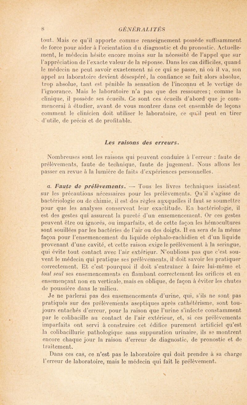 tout. Mais ce qu’il apporte comme renseignement possède suffisamment de force pour aider à l’orientation du diagnostic et du pronostic. Actuelle¬ ment, le médecin hésite encore moins sur la nécessité de l’appel que sur l’appréciation de l’exacte valeur de la réponse. Dans les cas difficiles, quand le médecin ne peut savoir exactement ni ce qui se passe, ni où il va, son appel au laboratoire devient désespéré, la confiance se fait alors absolue, trop absolue, tant est pénible la sensation de l’inconnu et le vertige de l’ignorance. Mais le laboratoire n’a pas que des ressources ; comme la clinique, il possède ses écueils. Ce sont ces écueils d’abord que je com¬ mencerai à étudier, avant de vous montrer dans cet ensemble de leçons comment le clinicien doit utiliser le laboratoire, ce qu'il peut en tirer d'utile, de précis et de profitable. Les raisons des erreurs. Nombreuses sont les raisons qui peuvent conduire à l’erreur : faute de prélèvements, faute de technique, faute de jugement. Nous allons les passer en revue à la lumière de faits d’expériences personnelles. a. Faute de prélèvements. — Tous les livres techniques insistent sur les précautions nécessaires pour les prélèvements. Qu’il s’agisse de bactériologie ou de chimie, il est des règles auxquelles il faut se soumettre pour que les analyses conservent leur exactitude. En bactériologie, il est des gestes qui assurent la pureté d’un ensemencement. Or ces gestes peuvent être ou ignorés, ou imparfaits, et de cette façon les hémocultures sont souillées par les bactéries de l’air ou des doigts. Il en sera de la même façon pour l’ensemencement du liquide céphalo-rachidien et d’un liquide provenant d’une cavité, et cette raison exige le prélèvement à la seringue, qui évite tout contact avec l’air extérieur. N’oublions pas que c’est sou¬ vent le médecin qui pratique ses prélèvements, il doit savoir les pratiquer correctement. Et c’est pourquoi il doit s’entraîner à faire lui-même et tout seul ses ensemencements en flambant correctement les orifices et en ensemençant non en verticale, mais en oblique, de façon à éviter les chutes de poussière dans le milieu. Je ne parlerai pas des ensemencements d’urine, qui, s’ils ne sont pas pratiqués sur des prélèvements aseptiques après cathétérisme, sont tou¬ jours entachés d’erreur, pour la raison que l’urine s’infecte constamment par le colibacille au contact de l’air extérieur, et, si ces prélèvements imparfaits ont servi à construire cet édifice purement artificiel qu’est la coîibacillurie pathologique sans suppuration urinaire, ils se montrent encore chaque jour la raison d’erreur de diagnostic, de pronostic et de traitement. Dans ces cas, ce n’est pas le laboratoire qui doit prendre à sa charge l’erreur de laboratoire, mais le médecin qui fait le prélèvement.