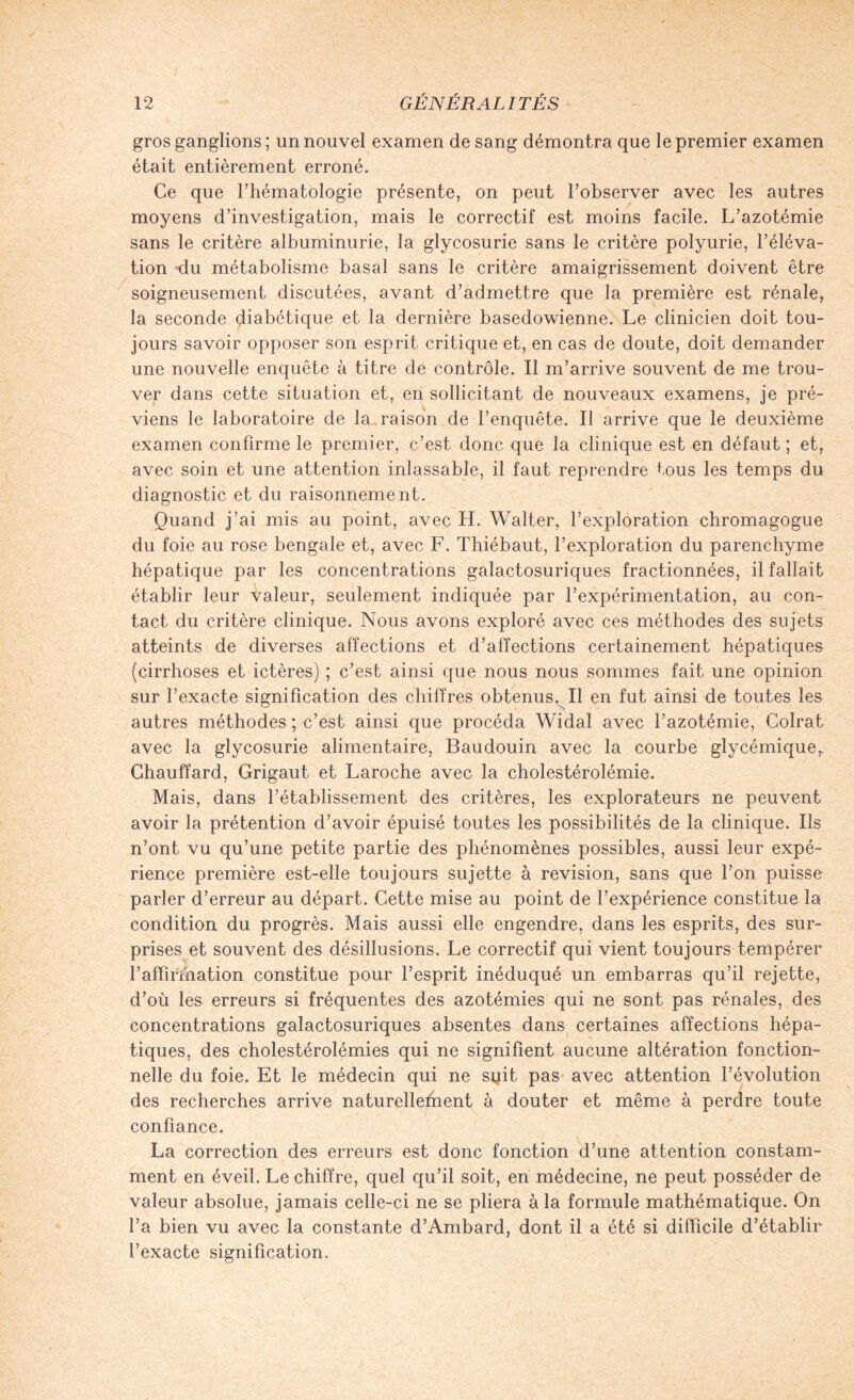 gros ganglions ; un nouvel examen de sang démontra que le premier examen était entièrement erroné. Ce que l’hématologie présente, on peut l’observer avec les autres moyens d’investigation, mais le correctif est moins facile. L’azotémie sans le critère albuminurie, la glycosurie sans le critère polyurie, l’éléva¬ tion du métabolisme basal sans le critère amaigrissement doivent être soigneusement discutées, avant d’admettre que la première est rénale, la seconde diabétique et la dernière basedowienne. Le clinicien doit tou¬ jours savoir opposer son esprit critique et, en cas de doute, doit demander une nouvelle enquête à titre de contrôle. Il m’arrive souvent de me trou¬ ver dans cette situation et, en sollicitant de nouveaux examens, je pré¬ viens le laboratoire de la raison de l’enquête. Il arrive que le deuxième examen confirme le premier, c’est donc que la clinique est en défaut ; et, avec soin et une attention inlassable, il faut reprendre tous les temps du diagnostic et du raisonnement. Quand j’ai mis au point, avec H. Walter, l’exploration chromagogue du foie au rose bengale et, avec F. Thiébaut, l’exploration du parenchyme hépatique par les concentrations galactosuriques fractionnées, il fallait établir leur valeur, seulement indiquée par l’expérimentation, au con¬ tact du critère clinique. Nous avons exploré avec ces méthodes des sujets atteints de diverses affections et d’affections certainement hépatiques (cirrhoses et ictères) ; c’est ainsi que nous nous sommes fait une opinion sur l’exacte signification des chiffres obtenus. Il en fut ainsi de toutes les autres méthodes ; c’est ainsi que procéda Widal avec l’azotémie, Colrat avec la glycosurie alimentaire, Baudouin avec la courbe glycémique,. Chauffard, Grigaut et Laroche avec la cholestérolémie. Mais, dans l’établissement des critères, les explorateurs ne peuvent avoir la prétention d’avoir épuisé toutes les possibilités de la clinique. Ils n’ont vu qu’une petite partie des phénomènes possibles, aussi leur expé¬ rience première est-elle toujours sujette à révision, sans que l’on puisse parler d’erreur au départ. Cette mise au point de l’expérience constitue la condition du progrès. Mais aussi elle engendre, dans les esprits, des sur¬ prises et souvent des désillusions. Le correctif qui vient toujours tempérer l’affirïnation constitue pour l’esprit inéduqué un embarras qu’il rejette, d’où les erreurs si fréquentes des azotémies qui ne sont pas rénales, des concentrations galactosuriques absentes dans certaines affections hépa¬ tiques, des cholestérolémies qui ne signifient aucune altération fonction¬ nelle du foie. Et le médecin qui ne suit pas avec attention l’évolution des recherches arrive naturellefnent à douter et même à perdre toute confiance. La correction des erreurs est donc fonction d’une attention constam¬ ment en éveil. Le chiffre, quel qu’il soit, en médecine, ne peut posséder de valeur absolue, jamais celle-ci ne se pliera à la formule mathématique. On l’a bien vu avec la constante d’Ambard, dont il a été si difficile d’établir l’exacte signification.