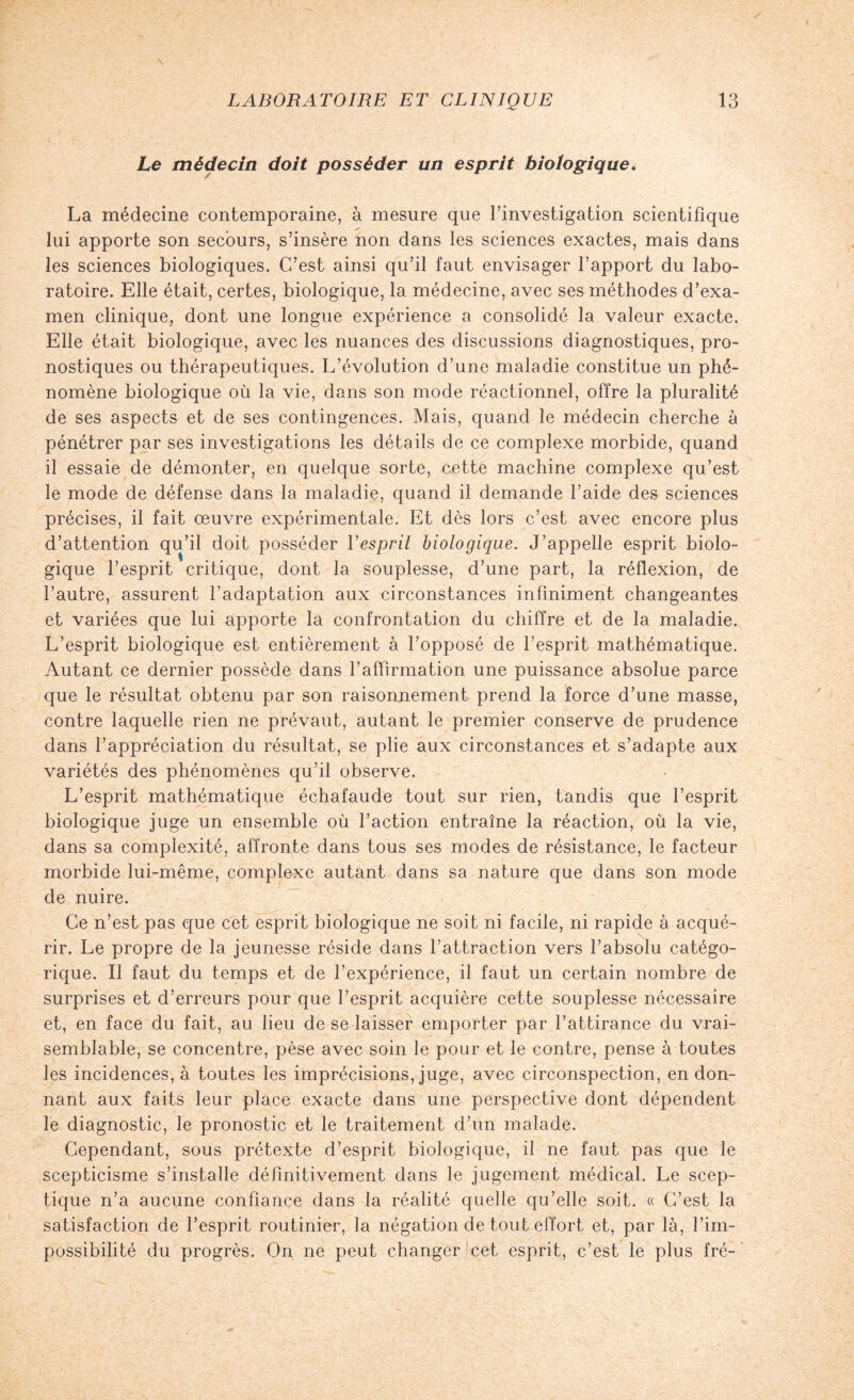 Le médecin doit posséder un esprit biologique. La médecine contemporaine, à mesure que l’investigation scientifique lui apporte son secours, s’insère non dans les sciences exactes, mais dans les sciences biologiques. C’est ainsi qu’il faut envisager l’apport du labo¬ ratoire. Elle était, certes, biologique, la médecine, avec ses méthodes d’exa¬ men clinique, dont une longue expérience a consolidé la valeur exacte. Elle était biologique, avec les nuances des discussions diagnostiques, pro¬ nostiques ou thérapeutiques. L’évolution d’une maladie constitue un phé¬ nomène biologique où la vie, dans son mode réactionnel, offre la pluralité de ses aspects et de ses contingences. Mais, quand le médecin cherche à pénétrer par ses investigations les détails de ce complexe morbide, quand il essaie de démonter, en quelque sorte, cette machine complexe qu’est le mode de défense dans la maladie, quand il demande l’aide des sciences précises, il fait œuvre expérimentale. Et dès lors c’est avec encore plus d’attention qu’il doit posséder Yesprit biologique. J’appelle esprit biolo¬ gique l’esprit critique, dont la souplesse, d’une part, la réflexion, de l’autre, assurent l’adaptation aux circonstances infiniment changeantes et variées que lui apporte la confrontation du chiffre et de la maladie. L’esprit biologique est entièrement à l’opposé de l’esprit mathématique. Autant ce dernier possède dans l’affirmation une puissance absolue parce que le résultat obtenu par son raisonnement prend la force d’une masse, contre laquelle rien ne prévaut, autant le premier conserve de prudence dans l’appréciation du résultat, se plie aux circonstances et s’adapte aux variétés des phénomènes qu’il observe. L’esprit mathématique échafaude tout sur rien, tandis que l’esprit biologique juge un ensemble où l’action entraîne la réaction, où la vie, dans sa complexité, affronte dans tous ses modes de résistance, le facteur morbide lui-même, complexe autant dans sa nature que dans son mode de nuire. Ce n’est pas que cet esprit biologique ne soit ni facile, ni rapide à acqué¬ rir. Le propre de la jeunesse réside dans l’attraction vers l’absolu catégo¬ rique. Il faut du temps et de l’expérience, il faut un certain nombre de surprises et d’erreurs pour que l’esprit acquière cette souplesse nécessaire et, en face du fait, au lieu de se laisser emporter par l’attirance du vrai¬ semblable, se concentre, pèse avec soin le pour et le contre, pense à toutes les incidences, à toutes les imprécisions, juge, avec circonspection, en don¬ nant aux faits leur place exacte dans une perspective dont dépendent le diagnostic, le pronostic et le traitement d’un malade. Cependant, sous prétexte d’esprit biologique, il ne faut pas que le scepticisme s’installe définitivement dans le jugement médical. Le scep¬ tique n’a aucune confiance dans la réalité quelle qu’elle soit. « C’est la satisfaction de l’esprit routinier, la négation de tout effort et, par là, l’im¬ possibilité du progrès. On ne peut changer cet esprit, c’est le plus fré-