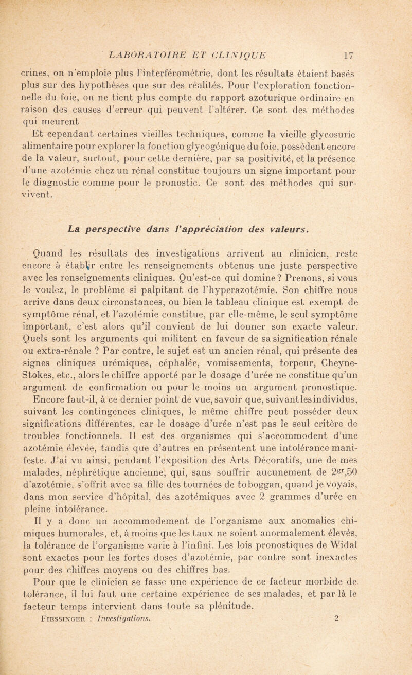 crines, on n’emploie plus l’interférométrie, dont les résultats étaient basés plus sur des hypothèses que sur des réalités. Pour l’exploration fonction¬ nelle du foie, on ne tient plus compte du rapport azoturique ordinaire en raison des causes d’erreur qui peuvent l'altérer. Ce sont des méthodes qui meurent Et cependant certaines vieilles techniques, comme la vieille glycosurie alimentaire pour explorer la fonction glycogénique du foie, possèdent encore de la valeur, surtout, pour cette dernière, par sa positivité, et la présence d’une azotémie chez un rénal constitue toujours un signe important pour le diagnostic comme pour le pronostic. Ce sont des méthodes qui sur¬ vivent. La perspective dans Vappréciation des valeurs. Quand les résultats des investigations arrivent au clinicien, reste encore à établir entre les renseignements obtenus une juste perspective avec les renseignements cliniques. Qu’est-ce qui domine? Prenons, si vous le voulez, le problème si palpitant de l’hyperazotémie. Son chiffre nous arrive dans deux circonstances, ou bien le tableau clinique est exempt de symptôme rénal, et l’azotémie constitue, par elle-même, le seul symptôme important, c’est alors qu’il convient de lui donner son exacte valeur. Quels sont les arguments qui militent en faveur de sa signification rénale ou extra-rénale ? Par contre, le sujet est un ancien rénal, qui présente des signes cliniques urémiques, céphalée, vomissements, torpeur, Cheyne- Stokes, etc., alors le chiffre apporté par le dosage d’urée ne constitue qu’un argument de confirmation ou pour le moins un argument pronostique. Encore faut-il, à ce dernier point de vue, savoir que, suivantlesindividus, suivant les contingences cliniques, le même chiffre peut posséder deux significations différentes, car le dosage d’urée n’est pas le seul critère de troubles fonctionnels. Il est des organismes qui s’accommodent d’une azotémie élevée, tandis que d’autres en présentent une intolérance mani¬ feste. J’ai vu ainsi, pendant l’exposition des Arts Décoratifs, une de mes malades, néphrétique ancienne, qui, sans souffrir aucunement de 2gr,50 d’azotémie, s’offrit avec sa fille des tournées de toboggan, quand je voyais, dans mon service d’hôpital, des azotémiques avec 2 grammes d’urée en pleine intolérance. Il y a donc un accommodement de l’organisme aux anomalies chi¬ miques humorales, et, à moins que les taux ne soient anormalement élevés, la tolérance de l’organisme varie à l’infini. Les lois pronostiques de Widal sont exactes pour les fortes doses d’azotémie, par contre sont inexactes pour des chiffres moyens ou des chiffres bas. Pour que le clinicien se fasse une expérience de ce facteur morbide de tolérance, il lui faut une certaine expérience de ses malades, et par là le facteur temps intervient dans toute sa plénitude. Fiessingep. : Investigations. 2