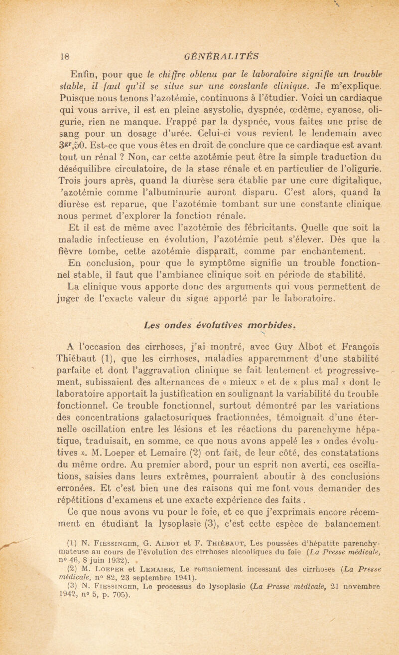 Enfin, pour que le chiffre obtenu par le laboratoire signifie un trouble stable, il faut qu'il se situe sur une constante clinique. Je m’explique, Puisque nous tenons l’azotémie, continuons à l’étudier. Voici un cardiaque qui vous arrive, il est en pleine asystolie, dyspnée, œdème, cyanose, oli- gurie, rien ne manque. Frappé par la dyspnée, vous faites une prise de sang pour un dosage d’urée. Celui-ci vous revient le lendemain avec 3sr,50. Est-ce que vous êtes en droit de conclure que ce cardiaque est avant tout un rénal ? Non, car cette azotémie peut être la simple traduction du déséquilibre circulatoire, de la stase rénale et en particulier de l’oligurie. Trois jours après, quand la diurèse sera établie par une cure digitalique, ’azotémie comme l’albuminurie auront disparu. C’est alors, quand la diurèse est reparue, que l’azotémie tombant sur une constante clinique nous permet d’explorer la fonction rénale. Et il est de même avec l’azotémie des fébricitants. Quelle que soit la maladie infectieuse en évolution, l’azotémie peut s’élever. Dès que la fièvre tombe, cette azotémie disparaît, comme par enchantement. En conclusion, pour que le symptôme signifie un trouble fonction¬ nel stable, il faut que l’ambiance clinique soit en période de stabilité. La clinique vous apporte donc des arguments qui vous permettent de juger de l’exacte valeur du signe apporté par le laboratoire. Les ondes évolutives morbides. N A l’occasion des cirrhoses, j’ai montré, avec Guy Albot et François Thiébaut (1), que les cirrhoses, maladies apparemment d’une stabilité parfaite et dont l’aggravation clinique se fait lentement et progressive¬ ment, subissaient des alternances de « mieux » et de « plus mal » dont le laboratoire apportait la justification en soulignant la variabilité du trouble fonctionnel. Ce trouble fonctionnel, surtout démontré par les variations des concentrations galactosuriques fractionnées, témoignait d’une éter¬ nelle oscillation entre les lésions et les réactions du parenchyme hépa¬ tique, traduisait, en somme, ce que nous avons appelé les « ondes évolu¬ tives ». M. Loeper et Lemaire (2) ont fait, de leur côté, des constatations du même ordre. Au premier abord, pour un esprit non averti, ces oscilla¬ tions, saisies dans leurs extrêmes, pourraient aboutir à des conclusions erronées. Et c’est bien une des raisons qui me font vous demander des répétitions d’examens et une exacte expérience des faits . Ce que nous avons vu pour le foie, et ce que j’exprimais encore récem¬ ment en étudiant la lysoplasie (3), c’est cette espèce de balancement (1) N. Fiessinger, G. Albot et F. Thiébaut, Les poussées d’hépatite parenchy¬ mateuse au cours de l’évolution des cirrhoses alcooliques du foie {La Presse médicale, n« 46, 8 juin 1932). (2) M, Loeper et Lemaire, Le remaniement incessant des cirrhoses {La Presse médicale, n° 82, 23 septembre 1941). (3) N. Fiessinger, Le processus do lysoplasie (La Presse médicale, 21 novembre 1942, n° 5, p. 705).