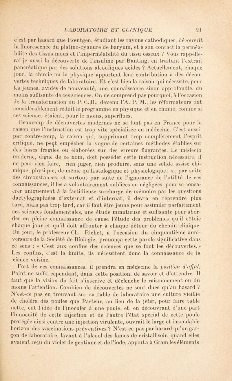 c’est par hasard que Rœntgen, étudiant les rayons cathodiques, découvrit la fluorescence du platino-cyanure de baryum, et à son contact la perméa¬ bilité des tissus mous et l’imperméabilité du tissu osseux ? Vous rappelle¬ rai-je aussi la découverte de l’insuline par Banting, en traitant l’extrait pancréatique par des solutions alcooliques acides ? Actuellement, chaque jour, la chimie ou la physique apportent leur contribution à des décou¬ vertes techniques de laboratoire. Et c’est bien la raison qui nécessite, pour les jeunes, avides de nouveauté, une connaissance sinon approfondie, du moins suffisante de ces sciences. On ne comprend pas pourquoi, à l’occasion de la transformation du P. G. B., devenu l’A. P. M., les réformateurs ont considérablement réduit le programme en physique et en chimie, comme si ces sciences étaient, pour le moins, superflues. Beaucoup de découvertes modernes ne se font pas en France pour la raison que l’instruction est trop vite spécialisée en médecine. C’est aussi, par contre-coup, la raison qui, supprimant trop complètement l’esprit critique, ne pei^t empêcher la vogue de certaines méthodes établies sur des bases fragiles ou élaborées sur des erreurs flagrantes. Le médecin moderne, digne de ce nom, doit posséder cette instruction nécessaire, il ne peut rien faire, rien juger, rien produire, sans une solide assise chi¬ mique, physique, de même qu’histologique et physiologique; si, par suite des circonstances, et surtout par suite de l’ignorance de l’utilité de ces connaissances, il les a volontairement oubliées ou négligées, pour se consa¬ crer uniquement à la fastidieuse surcharge de mémoire par les questions dactylographiées d’externat et d’internat, il devra en reprendre plus tard, mais pas trop tard, car il faut être jeune pour assimiler parfaitement ces sciences fondamentales, une étude minutieuse et suffisante pour abor¬ der en pleine connaissance de cause l’étude des problèmes qu’il côtoie chaque jour et qu’il doit affronter à chaque détour du chemin clinique. Un jour, le professeur Ch. Richet, à l’occasion du cinquantième anni¬ versaire de la Société de Biologie, prononça cette parole significative dans ce sens : « C’est aux confins des sciences que se font les découvertes. » Les confins, c’est la limite, ils nécessitent donc la connaissance de la cience voisine. Fort de ces connaissances, il prendra en médecine la position d'affût. Point ne suffit cependant, dans cette position, de savoir et d’attendre. Il faut que la vision du fait s’inscrive et déclenche le raisonnement ou du moins l’attention. Combien de découvertes ne sont dues qu’au hasard ? N’est-cè pas en trouvant sur sa table de laboratoire une culture vieillie de choléra des poules que Pasteur, au lieu de la jeter, pour faire table nette, eut l’idée de l’inoculer à une poule, et, en découvrant d’une part l’innocuité de cette injection et de l’autre l’état spécial de cette poule protégée ainsi contre une injection virulente, ouvrait le large et insondable horizon des vaccinations préventives? N’est-ce pas par hasard qu’un gar¬ çon de laboratoire, lavant à l’alcool des lames de cristallisoir, quand elles avaient reçu du violet de gentiane et de l’iode, apporta à Gram les éléments