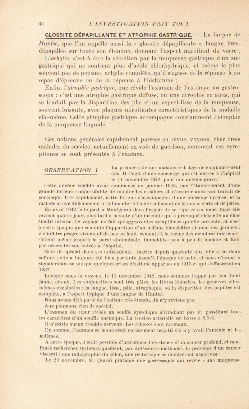 GLOSS1TE DÉPAP1LLANTE ET ATROPHIE GASTR QUE. — La langue de Hunier, que l’on appelle aussi la « glossite dépapillante », langue lisse, dépapillée sur toute son étendue, donnant l’aspect miroitant du verre ; L’acliylie, c’est-à-dire la sécrétion par la muqueuse gastrique d’un suc gastrique qui ne contient plus d’acide chlorhydrique, et même le plus souvent pas de pepsine, achylie complète, qu’il s’agisse de la réponse à un repas d’épreuve ou de la réponse à l’histamine ; Enfin, l'atrophie gastrique, que révèle l’examen de l’estomac au gastro- scope : c’est une atrophie gastrique diffuse, ou une atrophie en aires, qui se traduit par la disparition des plis et un aspect lisse de la muqueuse, souvent luisante, avec plaques miroitantes caractéristiques de la maladie elle-même. Cette atrophie gastrique accompagne constamment l’atrophie de la muqueuse linguale. Ces notions générales rapidement passées en revue, voyons, chez trois malades du service, actuellement en voie de guérison, comment ces sym¬ ptômes se sont présentés à l’examen. OBSERV 4 T ION I La première de nos malades est âgée de cinquante-neuf --- ans. Il s’agit d’une concierge qui est entrée à l’hôpital le 11 novembre 1942, pour une anémie grave. Cette anémie semble avoir commencé en janvier 1942, par l’établissement d’une grande fatigue : impossibilité de monter les escaliers et d’assurer ainsi son travail de concierge. Très rapidement, cette fatigue s’accompagne d’une anorexie intense, et la malade arrive difficilement à s’alimenter à l’aide seulement de légumes verts et de pâtes. En avril 1942, elle part à Montgeron dans l’espoir de se reposer six mois, mais elle revient quatre jours plus tard à la suite d’un incendie qui a provoqué chez elle un choc- émotif intense. Ce voyage ne fait qu’aggraver les symptômes qu’elle présente, et c’est à cette époque que remonte l’apparition d’un œdème blanchâtre et mou des jambes : iî s’infiltre progressivement de bas en haut, remonte à la racine des membres inférieurs, s’étend même jusqu’à la paroi abdominale, immobilise peu à peu la malade et finit par nécessiter son entrée à l’hôpital. Rien de spécial dans ses antécédents : mariée depuis quarante ans, elle a eu deux enfants ; elle a toujours été bien portante jusqu’à l’époque actuelle, et nous n’avons à signaler dans sa vie que quelques crises d’asthme apparues en 1915 et qui s’effacèrent en 1937. Lorsque nous la voyons, le 11 novembre 1942, nous sommes frappé par son teint jaune, cireux. Les conjonctives sont très pâles, les lèvres blanches, les gencives elles- mêmes décolorées ; la langue, lisse, pâle, atrophique, où la disparition des papilles est complète, a l’aspect typique d’une langue de Hunter. Nous avons déjà parlé de l’œdème très étendu. Je n’y reviens pas. Aux poumons, rien de spécial. L’examen du cœur révèle un souffle systolique n’irradiant pas et possédant tous, les caractères d’un souffle anémique. La tension artérielle est basse à 8,5-3. Il n’existe aucun trouble nerveux. Les réflexes sont normaux. En somme, l’examen se montrerait, entièrement négatif s’il n’y avait l’anémie et les œdèmes. A cette époque, il était possible d’incriminer P existence d’un cancer profond, et nous fîmes rechercher systématiquement, par différentes méthodes, la présence d’un cancer viscéral : une radiographie du côlon, une rectoscopie se montrèrent négatives. Le 23 novembre, M. Quirin pratique une gastroscopie qui révèle « une muqueuse