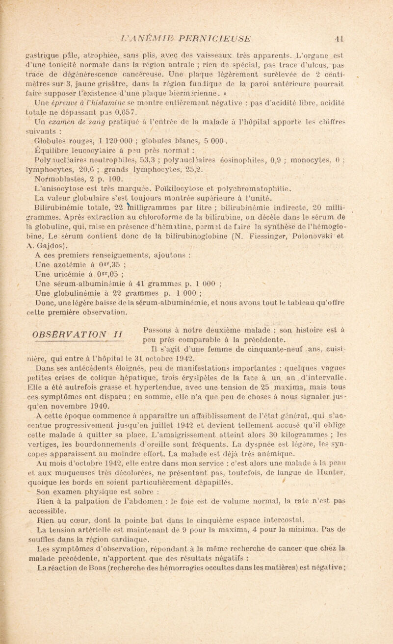 gastrique pâle, atrophiée, sans plis, avec des vaisseaux très apparents. L’organe esl d’une tonicité normale dans la région antrale ; rien de spécial, pas trace d’ulcus, pas trace de dégénérescence cancéreuse. Une plaque légèrement surélevée de 2 centi¬ mètres sur 3, jaune grisâtre, dans la région funJique de la paroi antérieure pourrait faire supposer l’existence d’une plaque biernUrienne. » Une épreuve à Vhistamine se montre entièrement négative : pas d’acidité libre, acidité totale ne dépassant pas 0,657. Un examen de sang pratiqué à l’entrée de la malade à l’hôpital apporte les chiffres suivants : Globules rouges, 1 120 000 ; globules blancs, 5 000. Équilibre leucocytaire à peu près normal : Polynucléaires neutrophiles, 53,3 ; polynucléaires éosinophiles, 0,9 ; monocytes. 0 ; lymphocytes, 20,6 ; grands lymphocytes, 25,2. Normoblastes, 2 p. 100. L’anisocytose est très marquée. Poïkilocytose et polychromatophilie. La valeur globulaire s’est toujours montrée supérieure à l’unité. Bilirubinémie totale, 22 înilligrammes par litre ; bilirubinémie indirecte, 20 milli¬ grammes. Après extraction au chloroforme de la bilirubine, on décèle dans le sérum de la globuline, qui, mise en présence d’hémitine, permît de faire la synthèse de l’hémoglo¬ bine. Le sérum contient donc de la bilirubinoglobine (N. Fiessinger, Polonovski et A. Gajdos). A ces premiers renseignements, ajoutons : Une azotémie à 0gr,35 ; Une uricémie à (Rr,05 ; Une sérum-albuminémie à 41 grammes p. 1 000 ; Une globulinémie à 22 grammes p. 1 000 ; Donc, une légère baisse delà sérum-albuminémie, et nous avons tout le tableau qu’offre cette première observation. OBSERVAT ION II Passons à notre deuxième malade : son histoire est à --~_~™——-—_ peu près comparable à la précédente. Il s’agit d’une femme de cinquante-neuf ans, cuisi¬ nière, qui entre à l’hôpital le 31 octobre 1942. Dans ses antécédents éloignés, peu de manifestations importantes : quelques vagues petites crises de colique hépatique, trois érysipèles de la face à un an d’intervalle. Elle a été autrefois grasse et hypertendue, avec une tension de 25 maxima, mais tous ces symptômes ont disparu ; en somme, elle n’a que peu de choses à nous signaler jus¬ qu’en novembre 1940. A cette époque commence à apparaître un affaiblissement de l’état général, qui s’ac¬ centue progressivement jusqu’en juillet 1942 et devient tellement accusé qu’il oblige cette malade à quitter sa place. L’amaigrissement atteint alors 30 kilogrammes ; les vertiges, les bourdonnements d’oreille sont fréquents. La dyspnée est légère, les syn¬ copes apparaissent au moindre effort. La malade est déjà très anémique. Au mois d’octobre 1942, elle entre dans mon service : c’est alors une malade à la peau et aux muqueuses très décolorées, ne présentant pas, toutefois, de langue de Hunier, quoique les bords en soient particulièrement dépapillés. Son examen physique est sobre : Rien à la palpation de l’abdomen : le foie est de volume normal, la rate n’est pas accessible. Rien au cœur, dont la pointe bat dans le cinquième espace intercostal. La tension artérielle est maintenant de 9 pour la maxima, 4 pour la minima. Pas de souffles dans la région cardiaque. Les symptômes d’observation, répondant à la même recherche de cancer que chez la malade précédente, n’apportent que des résultats négatifs : La réaction de Boas (recherche des hémorragies occultes dans les matières) est négative ;