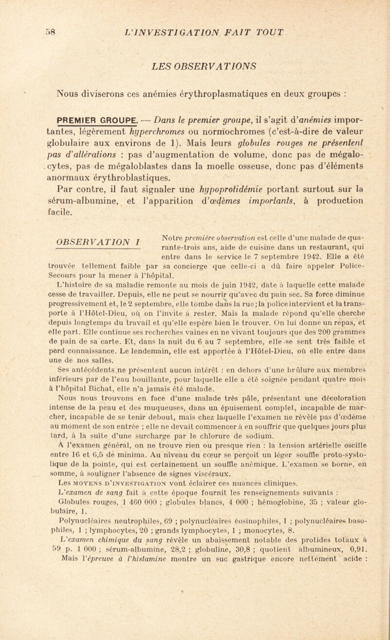 LES OBSERVATIONS Nous diviserons ces anémies érythroplasmatiques en deux groupes : PREMIER GROUPE. -— Dans le premier groupe, il s’agit d'anémies impor¬ tantes, légèrement hyperchromes ou normochromes (c’est-à-dire de valeur globulaire aux environs de 1). Mais leurs globules rouges ne présentent pas d'altérations : pas d’augmentation de volume, donc pas de mégalo- . cytes, pas de mégaloblastes dans la moelle osseuse, donc pas d’éléments anormaux érythroblastiques. Par contre, il faut signaler une hypoprotidémie portant surtout sur la sérum-albumine, et l’apparition d'œdèmes importants, à production facile. r Notre première observation est celle d’une malade de qua- (yjDojBn V 1 1 L/l\ 1 ... i. l - rante-trois ans, aide de cuisine dans un restaurant, qui entre dans le service le 7 septembre 1942. Elle a été trouvée tellement faible par sa concierge que celle-ci a dû faire appeler Police- Secours pour la mener à l’hôpital. L’histoire de sa maladie remonte au mois de juin 1942, date à laquelle cette malade cesse de travailler. Depuis, elle ne peut se nourrir qu’avec du pain sec. Sa force diminue progressivement et, le 2 septembre, elle tombe dans la rue; la police intervient et la trans¬ porte à l’Hôtel-Dieu, où on l’invite à rester. Mais la malade répond qu’elle cherche depuis longtemps du travail et qu’elle espère bien le trouver. On lui donne un repas, et elle part. Elle continue ses recherches vaines en ne vivant toujours que des 200 grammes de pain de sa carte. Et, dans la nuit du 6 au 7 septembre, elle-se sent très faible et perd connaissance. Le lendemain, elle est apportée à l’Hôtel-Dieu, où elle entre dans une de nos salles. Ses antécédents ne présentent aucun intérêt : en dehors d’une brûlure aux membres inférieurs par de l’eau bouillante, pour laquelle elle a été soignée pendant quatre mois à l’hôpital Bichat, elle n’a jamais été malade. Nous nous trouvons en face d’une malade très pâle, présentant une décoloration intense de la peau et des muqueuses, dans un épuisement complet, incapable de mar¬ cher, incapable de se tenir debout, mais chez laquelle l’examen ne révèle pas d’œdème au moment de son entrée ; elle ne devait commencer à en souffrir que quelques jours plus tard, à la suite d’une surcharge par le chlorure de sodium. A l’examen général, on ne trouve rien ou presque rien : la tension artérielle oscille entre 16 et 6,5 de minima. Au niveau du cœur se perçoit un léger souffle proto-systo¬ lique de la pointe, qui est certainement un souffle anémique. L’examen se borne, en somme, à souligner l’absence de signes viscéraux. Les moyens d’investigation vont éclairer ces nuances cliniques. L'examen de sang fait à cette époque fournit les renseignements suivants : Globules rouges, 1 460 000 ; globules blancs, 4 000 ; hémoglobine, 35 ; valeur glo¬ bulaire, 1. Polynucléaires neutrophiles, 69 ; polynucléaires éosinophiles, I ; polynucléaires baso¬ philes, 1 ; lymphocytes, 20 ; grands lymphocytes, 1 ; monocytes, 8. L'examen chimique du sang révèle un abaissement notable des protides totaux à 59 p. 1 000 ; sérum-albumine, 28,2 ; globuline, 30,8 ; quotient albumineux, 0,91. Mais l'épreuve à Vhistamine montre un suc gastrique encore nettement acide :