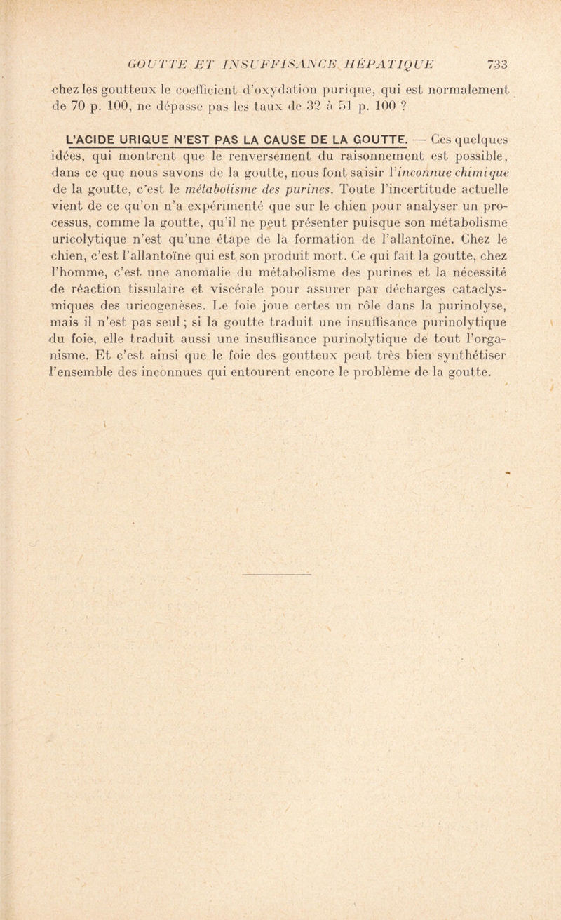 ■chez les goutteux le coefficient d’oxydation purique, qui est normalement de 70 p. 100, ne dépasse pas les taux de 32 à 51 p. 100 ? L’ACIDE URIQUE N’EST PAS LA CAUSE DE LA GOUTTE. — Ces quelques idées, qui montrent que le renversement du raisonnement est possible, dans ce que nous savons de la goutte, nous font saisir l’inconnue chimique de la goutte, c'est le métabolisme des purines. Toute l’incertitude actuelle vient de ce qu’on n’a expérimenté que sur le chien pour analyser un pro¬ cessus, comme la goutte, qu’il ne peut présenter puisque son métabolisme uricolytique n’est qu’une étape de la formation de l’allantoïne. Chez le chien, c’est l’allantoïne qui est son produit mort. Ce qui fait la goutte, chez l’homme, c’est une anomalie du métabolisme des purines et la nécessité de réaction tissulaire et viscérale pour assurer par décharges cataclys¬ miques des uricogenèses. Le foie joue certes un rôle dans la purinolyse, mais il n’est pas seul ; si la goutte traduit une insuffisance purinolytique du foie, elle traduit aussi une insuffisance purinolytique de tout l’orga¬ nisme. Et c’est ainsi que le foie des goutteux peut très bien synthétiser l’ensemble des inconnues qui entourent encore le problème de la goutte.