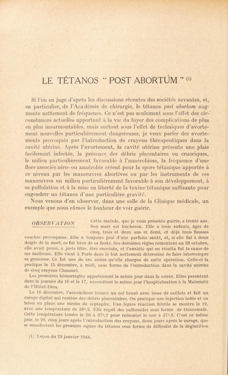 LE TÉTANOS “ POST ABORTÜM ” (l) Si l’on en juge d’après les discussions récentes des sociétés savantes, et, en particulier, de l’Académie de chirurgie, le tétanos post abortam aug¬ mente nettement de fréquence. Ce n’est pas seulement sous l’effet des cir-J constances actuelles apportant à la vie du foyer des complications de plus en plus insurmontables, mais surtout sous l’effet de techniques d’avorte¬ ment nouvelles particulièrement dangereuses, je veux parler des avorte¬ ments provoqués par l’introduction de crayons thérapeutiques dans la cavité utérine. Après l’avortement, la cavité utérine présente une plaie facilement infectée, la présence des débris placentaires ou cruoriques, le milieu particulièrement favorable à l’anaérobiose, la fréquence d’une flore associée aéro- ou anaérobie créent pour la spore tétanique apportée à ce niveau par les manœuvres abortives ou par les instruments de ces manœuvres un milieu particulièrement favorable à son développement, à sa pullulation et à la mise en liberté de la toxine tétanique suffisante pour engendrer un tétanos d’une particulière gravité. Nous venons d’en observer, dans une salle de la Clinique médicale, un exemple que nous eûmes le bonheur de voir guérir. i OBSERV 4 T ION Cette malade, que je vous présente guérie, a trente ans. •- Son mari est bûcheron. Elle a trois enfants, âgés de cinq, trois et deux ans et demi, et déjà trois fausses couches provoquées. Elle a toujours joui d’une parfaite santé, et, si elle fut à deux doigts de la mort, ce fut bien de sa faute. Ses dernières règles remontant au 28 octobre, elle avait pensé, à juste titre, être enceinte, et l’anxiété qui en résulta fut la cause de ses malheurs. Elle vient à Paris dans le but nettement déterminé de faire interrompre sa grossesse. Ce fut une de ses amies qu’elle chargea de cette opération. Celle-ci la pratique le 15 décembre, à midi, sous forme de l’introduction dans la cavité utérine de cinq crayons Chaumel. Les premières hémorragies apparaissent le même jour dans la soirée. Elles persistent dans la journée du 16 et le 17, nécessitant le même jour l’hospitalisation à la Maternité de l’Hôtel-Dieu. Le 18 décembre, l’accoucheur trouve un col béant avec issue de caillots et fait un curage digital qui ramène des débris placentaires. On pratique une injection iodée et on laisse en place une mèche de septoplix. Une légère réaction fébrile se montre le 19, avec une température de 38°,2. Elle reçoit des sulfamides sous forme de thiazomide. Cette température tombe le 20 à 37°,2 pour remonter le soir à 37°,8. C’est ce même jour, le 20, cinq jours après l’introduction des crayons, deux jours après le curage, que se manifestent les premiers signes du tétanos sous forme de difficulté de la déglutition