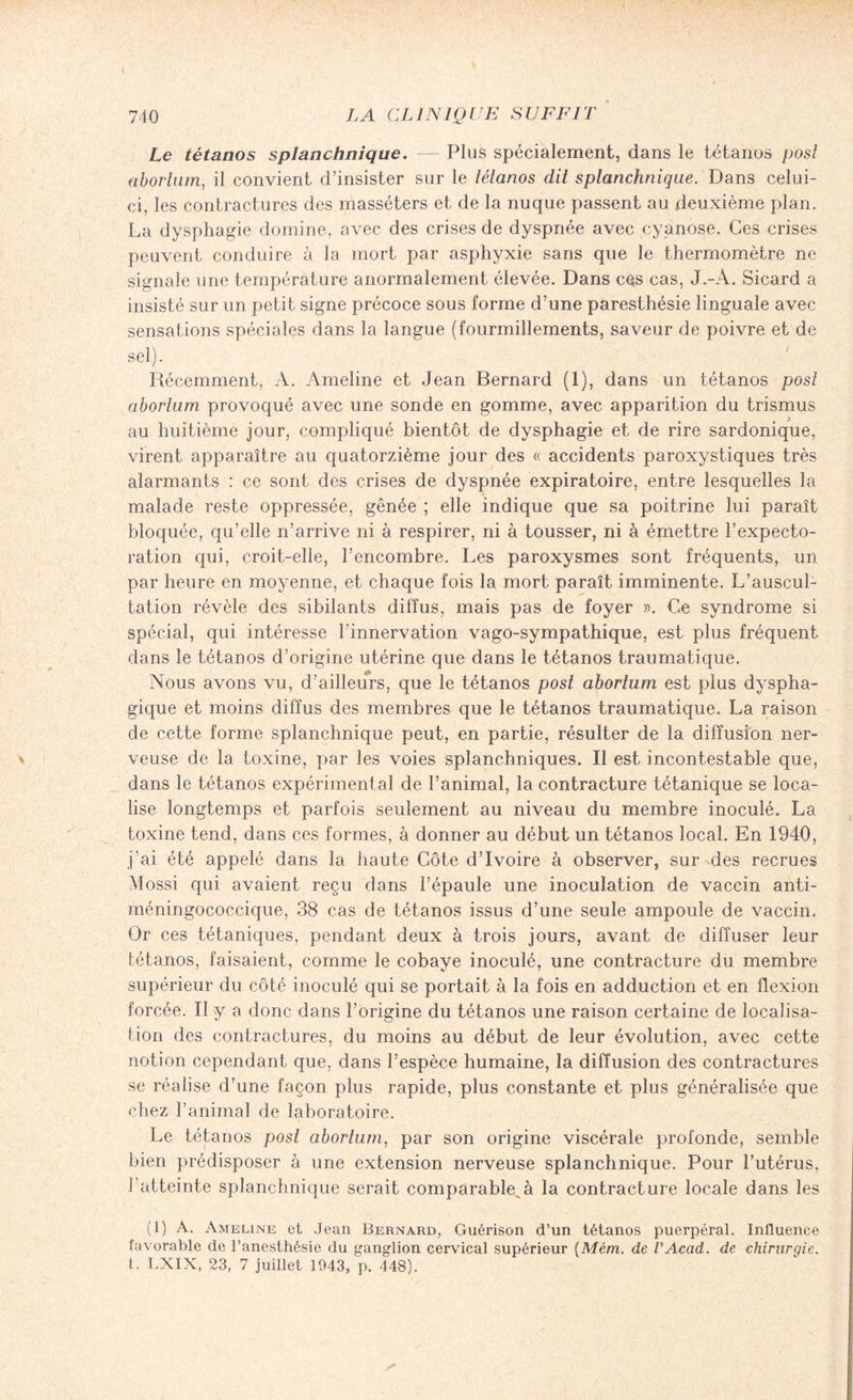 Le tétanos splanchnique. — Plus spécialement, dans le tétanos posl üborhim, il convient d’insister sur le tétanos dit splanchnique. Dans celui- ci, les contractures des masséters et de la nuque passent au deuxième plan. La dysphagie domine, avec des crises de dyspnée avec cyanose. Ces crises peuvent conduire à la mort par asphyxie sans que le thermomètre ne signale une température anormalement élevée. Dans ces cas, J.-A. Sicard a insisté sur un petit signe précoce sous forme d’une paresthésie linguale avec sensations spéciales dans la langue (fourmillements, saveur de poivre et de sel). Récemment, A. Ameline et Jean Bernard (1), dans un tétanos posl aborlum provoqué avec une sonde en gomme, avec apparition du trismus au huitième jour, compliqué bientôt de dysphagie et de rire sardonique, virent apparaître au quatorzième jour des « accidents paroxystiques très alarmants : ce sont des crises de dyspnée expiratoire, entre lesquelles la malade reste oppressée, gênée ; elle indique que sa poitrine lui paraît bloquée, qu’elle n’arrive ni à respirer, ni à tousser, ni à émettre l’expecto¬ ration qui, croit-elle, l’encombre. Les paroxysmes sont fréquents, un par heure en moyenne, et chaque fois la mort paraît imminente. L’auscul¬ tation révèle des sibilants diffus, mais pas de foyer ». Ce syndrome si spécial, qui intéresse l’innervation vago-sympathique, est plus fréquent dans le tétanos d’origine utérine que dans le tétanos traumatique. Nous avons vu, d’ailleurs, que le tétanos post aborlum est plus dyspha¬ gique et moins diffus des membres que le tétanos traumatique. La raison de cette forme splanchnique peut, en partie, résulter de la diffusion ner¬ veuse de la toxine, par les voies splanchniques. Il est incontestable que, dans le tétanos expérimental de l’animal, la contracture tétanique se loca¬ lise longtemps et parfois seulement au niveau du membre inoculé. La toxine tend, dans ces formes, à donner au début un tétanos local. En 1940, j’ai été appelé dans la haute Côte d’ivoire à observer, sur des recrues Mossi qui avaient reçu dans l’épaule une inoculation de vaccin anti¬ méningococcique, 38 cas de tétanos issus d’une seule ampoule de vaccin. Or ces tétaniques, pendant deux à trois jours, avant de diffuser leur tétanos, faisaient, comme le cobaye inoculé, une contracture du membre supérieur du côté inoculé qui se portait à la fois en adduction et en flexion forcée. Il y a donc dans l’origine du tétanos une raison certaine de localisa¬ tion des contractures, du moins au début de leur évolution, avec cette notion cependant que, dans l’espèce humaine, la diffusion des contractures se réalise d’une façon plus rapide, plus constante et plus généralisée que chez l’animal de laboratoire. Le tétanos posl aborlum, par son origine viscérale profonde, semble bien prédisposer à une extension nerveuse splanchnique. Pour l’utérus, l’atteinte splanchnique serait comparable,à la contracture locale dans les (1) A. Ameline et Jean Bernard, Guérison d’un tétanos puerpéral. Influence favorable de l’anesthésie du ganglion cervical supérieur (Mém. de VAcad. de chirurgie. I. LXIX, 23, 7 juillet 1943, p. 448).