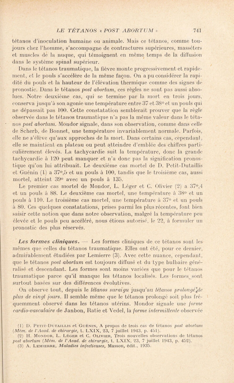 tétanos d’inoculation humaine ou animale. Mais ce tétanos, comme tou¬ jours chez l’homme, s’accompagne de contractures supérieures, masséters et muscles de la nuque, qui témoignent en même temps de la diffusion dans le système spinal supérieur. Dans le tétanos traumatique, la fièvre monte progressivement et rapide¬ ment, et le pouls s’accélère de la même façon. On a pu considérer la rapi¬ dité du pouls et la hauteur de l’élévation thermique comme des signes de pronostic. Dans le tétanos post abortum, ces règles ne sont pas aussi abso¬ lues. Notre deuxième cas, qui se termine par la mort en trois jours, conserva jusqu’à son agonie une température entre 37 et 38° et un pouls qui ne dépassait pas 100. Cette constatation semblerait prouver que la règle observée dans le tétanos traumatique n’a pas la même valeur dans le téta¬ nos post abortum. Mondor signale, dans son observation, comme dans celle de Scherb, de Bonnet, une température invariablement normale. Parfois, elle ne s’élève qu’aux approches de la mort. Dans certains cas, cependant, elle se maintient en plateau ou peut atteindre d’emblée des chiffres parti¬ culièrement élevés. La tachycardie suit la température, donc la grande tachycardie à 120 peut manquer et n’a donc pas la signification pronos¬ tique qu’on lui attribuait. Le deuxième cas mortel de D. Petit-Dutaillis et Guénin (1) a 37°,5 et un pouls à 100, tandis que le troisième cas, aussi mortel, atteint 39° avec un pouls à 135. Le premier cas mortel de Mondor, L. Léger et C. Olivier (2) a 37°,4 et un pouls à 88. Le deuxième cas mortel, une température à 38° et un pouls à 110. Le troisième cas mortel, une température à 37° et un pouls à 80. Ces quelques constatations, prises parmi les plus récentes, font bien saisir cette notion que dans notre observation, malgré la température peu élevée et le pouls peu accéléré, nous étions autorisé, le 22, à formuler un pronostic des plus réservés. Les formes cliniques. — Les formes cliniques de ce tétanos sont les mêmes que celles du tétanos traumatique. Elles ont été, pour ce dernier, admirablement étudiées par Lemierre (3). Avec cette nuance, cependant, que le tétanos post abortum est toujours diffusé et du type bulbaire géné¬ ralisé et descendant. Les formes sont moins variées que pour le tétanos traumatique parce qu’il manque les tétanos localisés. Les formes^sont surtout basées sur des différences évolutives. On observe tout, depuis le tétanos suraigu jusqu’au tétanos prolongé\de ptus de vingt jours. Il semble même que le tétanos prolongé soit plus fré¬ quemment observé dans les tétanos utérins. Mondor signale une forme cardio-vasculaire de Janbon, Ratie et Vedel, la forme intermittente observée (1) D. Petit-Dutaillis et Guénin, A propos de trois cas de tétanos post abortum (Mèm. de l'Acad. de chirurgie, t. LXIX, 23, 7 juillet 1943, p. 451). (2) H. Mondor, L. Léger et G. Olivier, Trois nouvelles observations de tétanos post abortum (Mém. de VAcad, de chirurgie, t. LXIX, 23, 7 juillet 1943, p. 452). (3) A. Lemierre, Maladies infectieuses, Masson, édit., 1935.