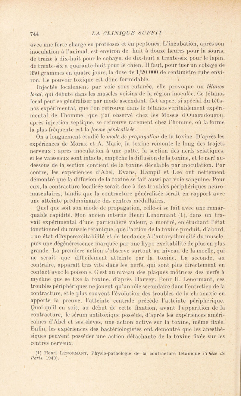 avec une forte charge en protéoses et en peptones. L’incubation, après son inoculation à l’animal, est environ de huit à douze heures pour la souris, de treize à dix-huit pour le cobaye, de dix-huit à trente-six pour le lapin, de trente-six à quarante-huit pour le chien. Il faut, pour tuer un cobaye de 350 grammes en quatre jours, la dose de 1/20 000 de centimètre cube envi¬ ron. Le pouvoir toxique est donc formidable. Injectée localement par voie sous-cutanée, elle provoque un tétanos local, qui débute dans les muscles voisins de la région inoculée. Ce tétanos local peut se généraliser par mode ascendant. Cet aspect si spécial du téta¬ nos expérimental, que l’on retrouve dans le tétanos véritablement expéri¬ mental de l’homme, que j’ai observé chez les Mossis d’Ouagadougou, après injection septique, se retrouve rarement chez l’homme, où la forme la plus fréquente est la forme généralisée. On a longuement étudié \e mode de propagation de la toxine. D’après les expériences de Morax et A. Marie, la toxine remonte le long des trajets nerveux : après inoculation à une patte, la section des nerfs sciatiques, si les vaisseaux sont intacts, empêche la diffusion de la toxine, et le nerf au- dessous de la. section contient de la toxine décelable par inoculation. Par contre, les expériences d’Abel, Evans, Hampil et Lee ont nettement démontré que la diffusion de la toxine se fait aussi par voie sanguine. Pour eux, la contracture localisée serait due à des troubles périphériques neuro- musculaires, tandis que la contracture généralisée serait en rapport avec une atteinte prédominante des centres médullaires. Quel que soit son mode de propagation, celle-ci se fait avec une remar¬ quable rapidité. Mon ancien interne LIenri Lenormant (1), dans un tra¬ vail expérimental d’une particulière valeur, a montré, en étudiant l’état fonctionnel du muscle tétanique, que l’action de la toxine produit, d’abord, « un état d’hyperexcitabilité et de tendance à l’autorythmicité du muscle, puis une dégénérescence marquée par une hypo-excitabilité de plus en plus grande. La première action s’observe surtout au niveau de la moelle, qui ne serait que difficilement atteinte par la toxine. La seconde, au contraire, apparaît très vite dans les nerfs, qui sont plus directement en contact avec le poison ». C’est au niveau des plaques môtrices des nerfs à myéline que se fixe la toxine, d’après Harvey. Pour IL Lenormant, ces troubles périphériques ne jouent qu’un rôle secondaire dans l’entretien de la contracture, et le plus souvent l’évolution des troubles de la chronaxie en apporte la preuve, l’atteinte centrale précède l’atteinte périphérique. Quoi qu’il en soit, au début de cette fixation, avant l’apparition de la contracture, le sérum antitoxique possède, d’après les expériences améri¬ caines d’Abel et ses élèves, une action active sur la toxine, même fixée. Enfin, les expériences des bactériologistes ont démontré que les anesthé¬ siques peuvent posséder une action détachante de la toxine fixée sur les centres nerveux. (1) Henri Lenormant, Physio-pathologie de la contracture tétanique (Thèse de Paris, 1943).