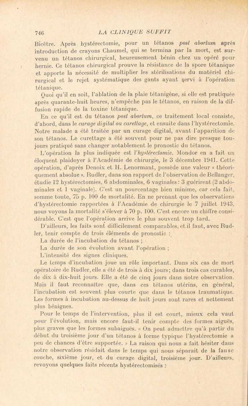 Bicêtre. Après hystérectomie, pour un tétanos posl abortum après introduction de crayons Chaumel, qui se termina par la mort, est sur¬ venu un tétanos chirurgical, heureusement bénin chez un opéré pour hernie. Ce tétanos chirurgical prouve la résistance de la spore tétanique et apporte la nécessité de multiplier les stérilisations du matériel chi¬ rurgical et le rejet systématique des gants ayant §ervi à l’opération tétanique. Quoi qu’il en soit, l’ablation de la plaie tétanigène, si elle est pratiquée après quarante-huit heures, n’empêche pas le tétanos, en raison de la dif¬ fusion rapide de la toxine tétanique. En ce qu’il est du tétanos posl aborliim, ce traitement local consiste, d’abord, dans le curage digilal ou curettage, et ensuite dans l’hystérectomie. Notre malade a été traitée par un curage digital, avant l’apparition de son tétanos. Le curettage a été souvent pour ne pas dire presque tou¬ jours pratiqué sans changer notablement le pronostic du tétanos. L’opération la plus indiquée est Vhystérectomie. Mondor en a fait un éloquent plaidoyer à F Académie de chirurgie, le 3 décembre 1941. Cette opération, d’après Denoix et H. Lenormant, possède une valeur « théori¬ quement absolue ». Rudler, dans son rapport de l’observation de Bellanger, étudie 12 hystérectomies, 6 abdominales, 6 vaginales : 3 guérirent (2 abdo¬ minales et 1 vaginale). C’est un pourcentage bien minime, car cela fait, somme toute, 75 p. 100 de mortalité. En ne prenant que les observations d’hystérectomie rapportées à l’Académie de chirurgie le 7 juillet 1943, nous voyons la mortalité s’élever à 70 p. 100. C’est encore un chiffre consi¬ dérable. C’est que l’opération arrive le plus souvent trop tard. D’ailleurs, les faits sont difficilement comparables, et il faut, avec Rud¬ ler, tenir compte de trois éléments de pronostic : La durée de l’incubation du tétanos ; La durée de son évolution avant l’opération ; L’intensité des signes cliniques. Le temps d’incubation joue un rôle important. Dans six cas de mort opératoire de Rudler, elle a été de trois à dix jours; dans trois cas curables, de dix à dix-huit jours. Elle a été de cinq jours dans notre observation. Mais il faut reconnaître que, dans ces tétanos utérins, en général, l’incubation est souvent plus courte que dans le tétanos traumatique. Les formes à incubation au-dessus de huit jours sont rares et nettement plus bénignes. Pour le temps de l’intervention, plus il est court, mieux cela vaut pour l’évolution, mais encore faut-iJ tenir compte des formes aiguës, plus graves que les formes subaiguës. « On peut admettre qu’à partir du début du troisième jour d’un tétanos à forme typique l’hystérectomie a peu de chances d’être supportée. » La raison qui nous a fait hésiter dans notre observation résidait dans le temps qui nous séparait de la fause couche, sixième jour, et du curage digital, troisième jour. D’ailleurs, revoyons quelques faits récents hystérectomisés :