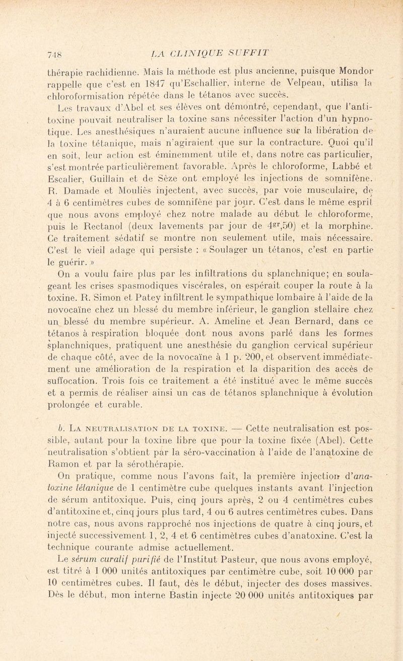 thérapie rachidienne. Mais la méthode est plus ancienne, puisque Mondor rappelle que c’est en 1847 qu’Eschallier, interne de Velpeau, utilisa la chloroformisation répétée dans le tétanos avec succès. Les travaux d’Abel et ses élèves ont démontré, cependant, que l’anti¬ toxine pouvait neutraliser la toxine sans nécessiter l’action d’un hypno¬ tique. Les anesthésiques n’auraient aucune influence sur la libération de la toxine tétanique, mais n'agiraient que sur la contracture. Quoi qu’il en soit, leur action est éminemment utile et, dans notre cas particulier, s’est montrée particulièrement favorable. Après le chloroforme, Labbé et Escalier, Guillain et de Sèze ont employé les injections de somnifène. R. Damade et Mouliès injectent, avec succès, par voie musculaire, de 4 à 6 centimètres cubes de somnifène par jour. C’est dans le même esprit que nous avons employé chez notre malade au début le chloroforme, puis le Rectanol (deux lavements par jour de 4§r,50) et la morphine. Ce traitement sédatif se montre non seulement utile, mais nécessaire. C’est le vieil adage qui persiste : « Soulager un tétanos, c’est en partie le guérir. » On a voulu faire plus par les infiltrations du splanchnique; en soula¬ geant les crises spasmodiques viscérales, on espérait couper la route à la toxine. R. Simon et Patey infiltrent le sympathique lombaire à l’aide de la novocaïne chez un blessé du membre inférieur, le ganglion stellaire chez un blessé du membre supérieur. A. Ameline et Jean Bernard, dans ce tétanos à respiration bloquée dont nous avons parlé dans les formes splanchniques, pratiquent une anesthésie du ganglion cervical supérieur de chaque côté, avec de la novocaïne à 1 p. 200, et observent immédiate¬ ment une amélioration de la respiration et la disparition des accès de suffocation. Trois fois ce traitement a été institué avec le même succès et a permis de réaliser ainsi un cas de tétanos splanchnique à évolution prolongée et curable. b. La neutralisation de la toxine. — Cette neutralisation est pos¬ sible, autant pour la toxine libre que pour la toxine fixée (Abel). Cette neutralisation s’obtient par la séro-vaccination à l’aide de l’anatoxine de Ramon et par la sérothérapie. On pratique, comme nous l’avons fait, la première injection d'ana¬ toxine tétanique de 1 centimètre cube quelques instants avant l’injection de sérum antitoxique. Puis, cinq jours après, 2 ou 4 centimètres cubes d’antitoxine et, cinq jours plus tard, 4 ou 6 autres centimètres cubes. Dans notre cas, nous avons rapproché nos injections de quatre à cinq jours, et injecté successivement 1, 2, 4 et 6 centimètres cubes d’anatoxine. C’est la technique courante admise actuellement. Le sérum curatif purifié de l’Institut Pasteur, que nous avons employé, est titré à 1 000 unités antitoxiques par centimètre cube, soit 10 000 par 10 centimètres cubes. Il faut, dès le début, injecter des doses massives. Dès le début, mon interne Bastin injecte 20 000 unités antitoxiques par