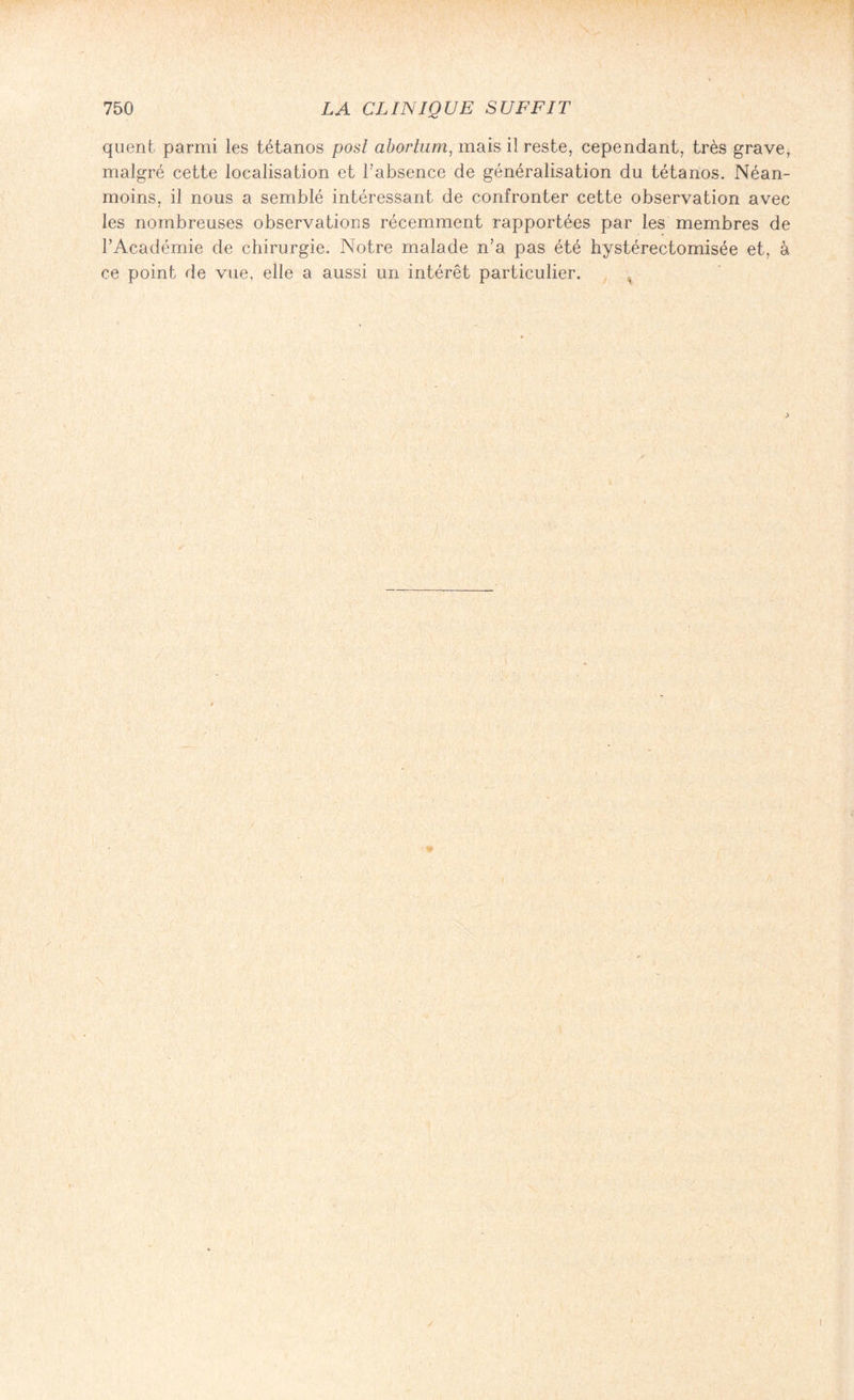 quent parmi les tétanos posî abortum, mais il reste, cependant, très grave, malgré cette localisation et l’absence de généralisation du tétanos. Néan¬ moins, il nous a semblé intéressant de confronter cette observation avec les nombreuses observations récemment rapportées par les membres de l’Académie de chirurgie. Notre malade n’a pas été hystérectomisée et, à ce point de vue, elle a aussi un intérêt particulier.