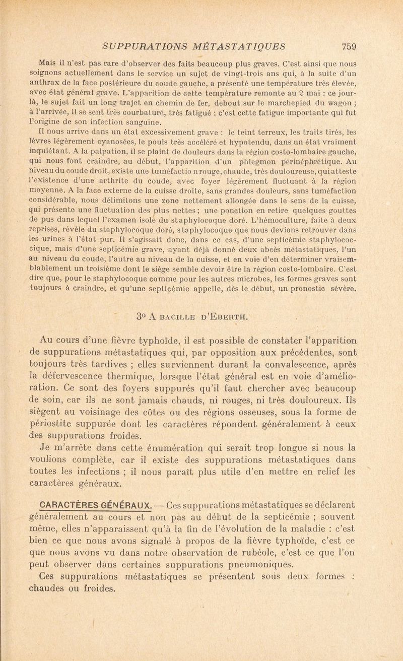 Mais il n’est pas rare d’observer des faits beaucoup plus graves. C’est ainsi que nous soignons actuellement dans le service un sujet de vingt-trois ans qui, à la suite d’un anthrax de la face postérieure du coude gauche, a présenté une température très élevée, avec état général grave. L’apparition de cette température remonte au 2 mai : ce jour- là, le sujet fait un long trajet en chemin de fer, debout sur le marchepied du wagon ; à l’arrivée, il se sent très courbaturé, très fatigué : c’est cette fatigue importante qui fut l’origine de son infection sanguine. Il nous arrive dans un état excessivement grave : le teint terreux, les traits tirés, les lèvres légèrement cyanosées, le pouls très accéléré et hypotendu, dans un état vraiment inquiétant. A la palpation, il se plaint de douleurs dans la région costo-lombaire gauche, qui nous font craindre, au début, l’apparition d’un phlegmon périnéphrétique. Au niveau du coude droit, existe une tuméfactio n rouge, chaude, très douloureuse, qui atteste l’existence d’une arthrite du coude, avec foyer légèrement fluctuant à la région moyenne. A la face externe de la cuisse droite, sans grandes douleurs, sans tuméfaction considérable, nous délimitons une zone nettement allongée dans le sens de la cuisse, qui présente une fluctuation des plus nettes; une ponction en retire quelques gouttes de pus dans lequel l’examen isole du staphylocoque doré. L’hémoculture, faite à deux reprises, révèle du staphylocoque doré, staphylocoque que nous devions retrouver dans les urines à l’état pur. Il s’agissait donc, dans ce cas, d’une septicémie staphylococ¬ cique, mais d’une septicémie grave, ayant déjà donné deux abcès métastatiques, l’un au niveau du coude, l’autre au niveau de la cuisse, et en voie d’en déterminer vraisem¬ blablement un troisième dont le siège semble devoir être la région costo-lombaire. C’est dire que, pour le staphylocoque comme pour les autres microbes, les formes graves sont toujours à craindre, et qu’une septicémie appelle, dès le début, un pronostic sévère. 3° A BACILLE ü’EbERTH. Au cours d’une fièvre typhoïde, il est possible de constater l’apparition de suppurations métastatiques qui, par opposition aux précédentes, sont toujours très tardives ; elles surviennent durant la convalescence, après la défervescence thermique, lorsque l’état général est en voie d’amélio¬ ration. Ce sont des foyers suppurés qu’il faut chercher avec beaucoup de soin, car ils ne sont jamais chauds, ni rouges, ni très douloureux. Ils siègent au voisinage des côtes ou des régions osseuses, sous la forme de périostite suppurée dont les caractères répondent généralement à ceux des suppurations froides. Je m’arrête dans cette énumération qui serait trop longue si nous la voulions complète, car il existe des suppurations métastatiques dans toutes les infections ; il nous paraît plus utile d’en mettre en relief les caractères généraux. CARACTÈRES GÉNÉRAUX. — Ces suppurations métastatiques se déclarent généralement au cours et non pas au début de la septicémie ; souvent même, elles n’apparaissent qu’à la fin de l’évolution de la maladie : c’est bien ce que nous avons signalé à propos de la fièvre typhoïde, c’est ce que nous avons vu dans notre observation de rubéole, c’est ce que l’on peut observer dans certaines suppurations pneumoniques. Ces suppurations métastatiques se présentent sous deux formes : chaudes ou froides.