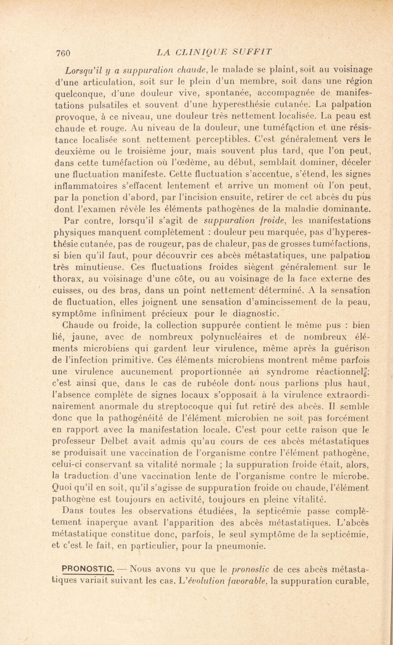 Lorsqu'il y a suppuration chaude, le malade se plaint, soit au voisinage d’une articulation, soit sur le plein d’un membre, soit dans une région quelconque, d’une douleur vive, spontanée, accompagnée de manifes¬ tations pulsatiles et souvent d’une hyperesthésie cutanée. La palpation provoque, à ce niveau, une douleur très nettement localisée. La peau est chaude et rouge. Au niveau de la douleur, une tuméfaction et une résis¬ tance localisée sont nettement perceptibles. C’est généralement vers le deuxième ou le troisième jour, mais souvent plus tard, que l’on peut, dans cette tuméfaction où l’oedème, au début, semblait dominer, déceler une fluctuation manifeste. Cette fluctuation s’accentue, s’étend, les signes inflammatoires s’effacent lentement et arrive un moment où l’on peut, par la ponction d’abord, par l’incision ensuite, retirer de cet abcès du pus dont l’examen révèle les éléments pathogènes de la maladie dominante. Par contre, lorsqu’il s’agit de suppuration froide, les manifestations physiques manquent complètement : douleur peu marquée, pas d’hyperes¬ thésie cutanée, pas de rougeur, pas de chaleur, pas de grosses tuméfactions, si bien qu’il faut, pour découvrir ces abcès métastatiques, une palpation très minutieuse. Ces fluctuations froides siègent généralement sur le thorax, au voisinage d’une côte, ou au voisinage de la face externe des cuisses, ou des bras, dans un point nettement- déterminé. A la sensation de fluctuation, elles joignent une sensation d’amincissement de la peau, symptôme infiniment précieux pour le diagnostic. Chaude ou froide, la collection suppurée contient le même pus : bien lié, jaune, avec de nombreux polynucléaires et de nombreux élé¬ ments microbiens qui gardent leur virulence, même après la guérison de l’infection primitive. Ces éléments microbiens montrent même parfois une virulence aucunement proportionnée au syndrome réactionnel|; c’est ainsi que, dans le cas de rubéole donb nous parlions plus haut, l’absence complète de signes locaux s’opposait à la virulence extraordi¬ nairement anormale du streptocoque qui fut retiré des abcès. Il semble donc que la pathogénéité de l’élément microbien ne soit pas forcément en rapport avec la manifestation locale. C’est pour cette raison que le professeur Delbet avait admis qu’au cours de ces abcès métastatiques se produisait une vaccination de l’organisme contre l’élément pathogène, celui-ci conservant sa vitalité normale ; la suppuration froide était, alors, la traduction d’une vaccination lente de l’organisme contre le microbe. Quoi qu’il en soit, qu’il s’agisse de suppuration froide ou chaude, l’élément pathogène est toujours en activité, toujours en pleine vitalité. Dans toutes les observations étudiées, la septicémie passe complè¬ tement inaperçue avant l’apparition des abcès métastatiques. L’abcès métastatique constitue donc, parfois, le seul symptôme de la septicémie, et c’est le fait, en particulier, pour la pneumonie. PRONOSTIC. — Nous avons vu que le pronostic de ces abcès métasta¬ tiques variait suivant les cas. U'évolution favorable, la suppuration curable, ;