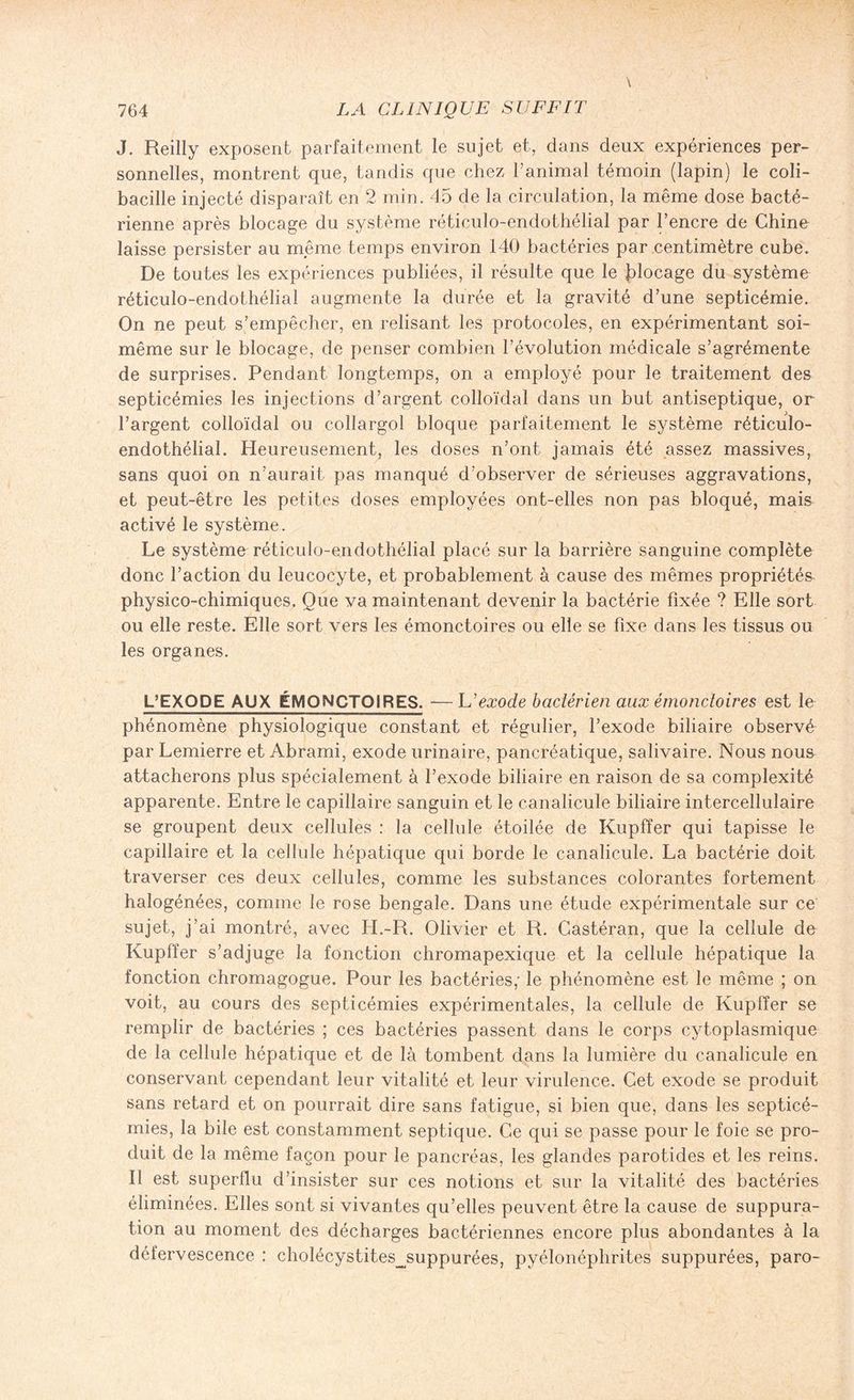 J. Reilly exposent parfaitement le sujet et, dans deux expériences per¬ sonnelles, montrent que, tandis que chez 1 animal témoin (lapin) le coli¬ bacille injecté disparaît en 2 min. 45 de la circulation, la même dose bacté¬ rienne après blocage du système réticulo-endothélial par l’encre de Chine laisse persister au même temps environ 140 bactéries par centimètre cube. De toutes les expériences publiées, il résulte que le flocage du système réticulo-endothélial augmente la durée et la gravité d’une septicémie. On ne peut s’empêcher, en relisant les protocoles, en expérimentant soi- même sur le blocage, de penser combien l’évolution médicale s’agrémente de surprises. Pendant longtemps, on a employé pour le traitement des septicémies les injections d’argent colloïdal dans un but antiseptique, or l’argent colloïdal ou collargol bloque parfaitement le système réticulo¬ endothélial. Heureusement, les doses n’ont jamais été assez massives, sans quoi on n’aurait pas manqué d’observer de sérieuses aggravations, et peut-être les petites doses employées ont-elles non pas bloqué, mais activé le système. Le système-réticulo-endothélial placé sur la barrière sanguine complète donc l’action du leucocyte, et probablement à cause des mêmes propriétés physico-chimiques. Que va maintenant devenir la bactérie fixée ? Elle sort ou elle reste. Elle sort vers les émonctoires ou elle se fixe dans les tissus ou les organes. L’EXODE AUX ÉMONCTOIRES. — h’exode bactérien aux émonctoires est le phénomène physiologique constant et régulier, l’exode biliaire observé par Lemierre et Abrami, exode urinaire, pancréatique, salivaire. Nous nous attacherons plus spécialement à l’exode biliaire en raison de sa complexité apparente. Entre le capillaire sanguin et le canalicule biliaire intercellulaire se groupent deux cellules : la cellule étoilée de Kupffer qui tapisse le capillaire et la cellule hépatique qui borde le canalicule. La bactérie doit traverser ces deux cellules, comme les substances colorantes fortement halogénées, comme le rose bengale. Dans une étude expérimentale sur ce sujet, j’ai montré, avec H.-R. Olivier et R. Castéran, que la cellule de Kupffer s’adjuge la fonction chromapexique et la cellule hépatique la fonction chromagogue. Pour les bactéries,' le phénomène est le même ; on voit, au cours des septicémies expérimentales, la cellule de Kupffer se remplir de bactéries ; ces bactéries passent dans le corps cytoplasmique de la cellule hépatique et de là tombent dans la lumière du canalicule en conservant cependant leur vitalité et leur virulence. Cet exode se produit sans retard et on pourrait dire sans fatigue, si bien que, dans les septicé¬ mies, la bile est constamment septique. Ce qui se passe pour le foie se pro¬ duit de la même façon pour le pancréas, les glandes parotides et les reins. Il est superflu d’insister sur ces notions et sur la vitalité des bactéries éliminées. Elles sont si vivantes qu’elles peuvent être la cause de suppura¬ tion au moment des décharges bactériennes encore plus abondantes à la défervescence : cholécystites_suppurées, pyélonéphrites suppurées, paro-