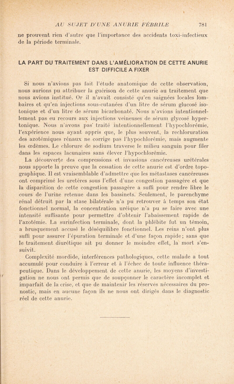 ne prouvent rien d’autre que l’importance des accidents toxi-infectieux de la période terminale. LA PART DU TRAITEMENT DANS L'AMÉLIORATION DE CETTE ANURIE EST DIFFICILE A FIXER Si nous n’avions pas fait l’étude anatomique de cette observation, nous aurions pu attribuer la guérison de cette anurie au traitement que nous avions institué. Or il n’avait consisté qu’en saignées locales lom¬ baires et qu’en injections sous-cutanées d’un litre de sérum glucosé iso¬ tonique et d’un litre de sérum bicarbonaté. Nous n’avions intentionnel¬ lement pas eu recours aux injections veineuses de sérum gîycosé hyper¬ tonique. Nous n'avons pas* traité intentionnellement l’hypochlorémie, l’expérience nous ayant appris que, le plus souvent, la rechloruration des azotémiques rénaux ne corrige pas l’hypochlorémie, mais augmente les œdèmes. Le chlorure de sodium traverse le milieu sanguin pour fder dans les espaces lacunaires sans élever l’hypochlorémie. La découverte des compressions et invasions cancéreuses urétérales nous apporte la preuve que la cessation de cette anurie est d’ordre topo¬ graphique. Il est vraisemblable d’admettre que les métastases cancéreuses ont comprimé les uretères sous l’effet d’une congestion passagère et que la disparition de cette congestion passagère a suffi pour rendre libre le cours de l’urine retenue dans les bassinets. Seulement, le parenchyme rénal détruit par la stase bilatérale n’a pu retrouver à temps son état fonctionnel normal, la concentration uréique n’a pu se faire avec une intensité suffisante pour permettre d’obtenir l’abaissement rapide de l’azotémie. La surinfection terminale, dont la phlébite fut un témoin, a brusquement accusé le déséquilibre fonctionnel. Les reins n’ont plus suffi pour assurer l’épuration terminale et d’une façon rapide; sans que le traitement diurétique ait pu donner le moindre effet, la mort s’en¬ suivit. Complexité mordide, interférences pathologiques, cette malade a tout accumulé pour conduire à l’erreur et à l’échec de toute influence théra¬ peutique. Dans le développement de cette anurie, les moyens d’investi¬ gation ne nous ont permis que de soupçonner le caractère incomplet et imparfait de la crise, et que de maintenir les réserves nécessaires du pro¬ nostic, mais en aucune façon ils ne nous ont dirigés dans le diagnostic réel de cette anurie.