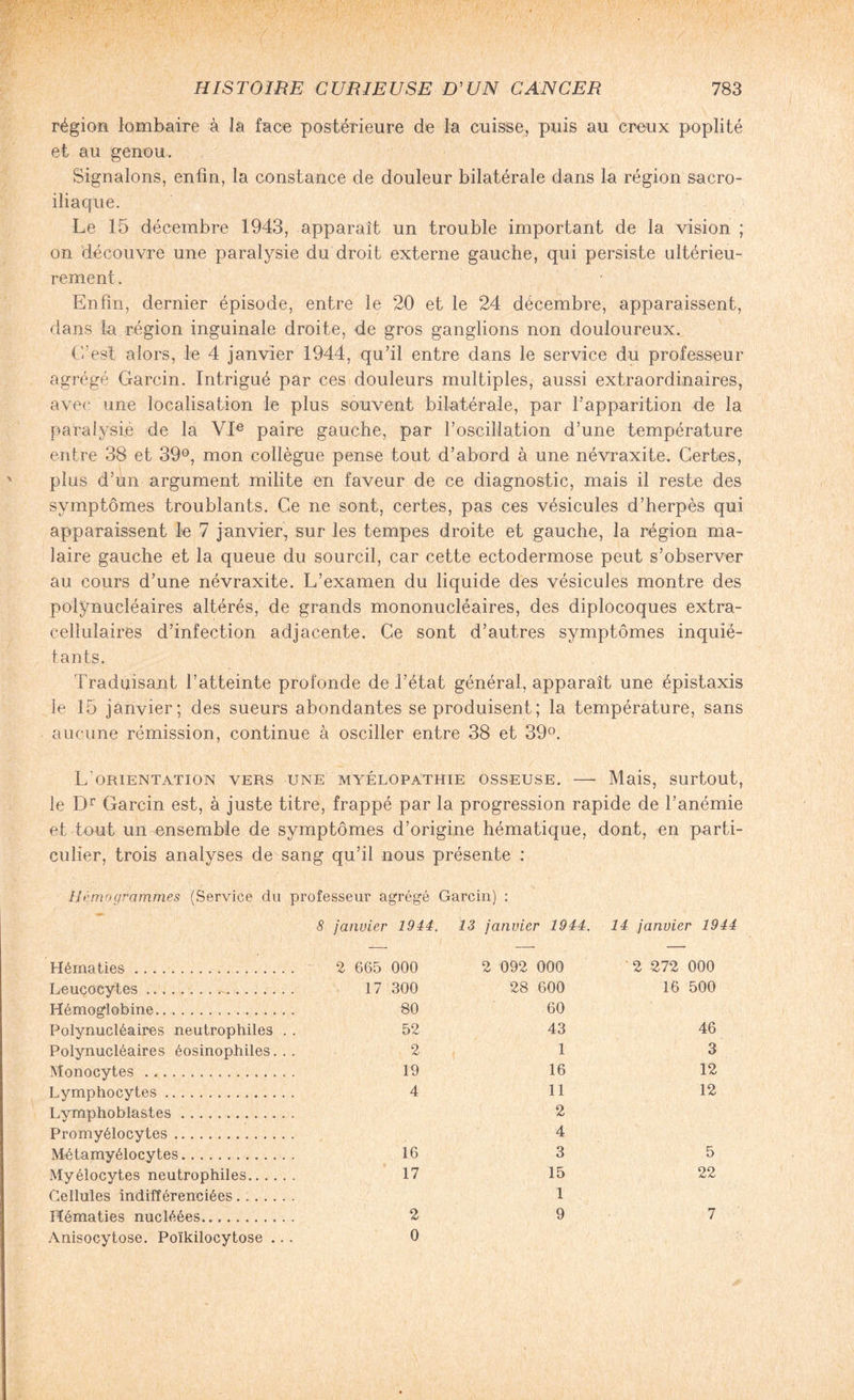 région lombaire à la face postérieure de la cuisse, puis au creux poplité et au genou. Signalons, enfin, la constance de douleur bilatérale dans la région sacro- iliaque. Le 15 décembre 1943, apparaît un trouble important de la vision ; on découvre une paralysie du droit externe gauche, qui persiste ultérieu¬ rement . Enfin, dernier épisode, entre le 20 et le 24 décembre, apparaissent, dans la région inguinale droite, de gros ganglions non douloureux. C’est alors, le 4 janvier 1944, qu’il entre dans le service du professeur agrégé Garcin. Intrigué par ces douleurs multiples, aussi extraordinaires, avec une localisation le plus souvent bilatérale, par l’apparition de la paralysie de la VIe paire gauche, par l’oscillation d’une température entre 38 et 39°, mon collègue pense tout d’abord à une névraxite. Certes, plus d’un argument milite en faveur de ce diagnostic, mais il reste des symptômes troublants. Ce ne sont, certes, pas ces vésicules d’herpès qui apparaissent le 7 janvier, sur les tempes droite et gauche, la région ma¬ laire gauche et la queue du sourcil, car cette ectodermose peut s’observer au cours d’une névraxite. L’examen du liquide des vésicules montre des polynucléaires altérés, de grands mononucléaires, des diplocoques extra- cellulaires d’infection adjacente. Ce sont d’autres symptômes inquié¬ tants. Traduisant l’atteinte profonde de l’état général, apparaît une épistaxis le 15 janvier; des sueurs abondantes se produisent ; la température, sans aucune rémission, continue à osciller entre 38 et 39°. L'orientation vers une myélopathie osseuse. — Mais, surtout, le Dr Garcin est, à juste titre, frappé par la progression rapide de l’anémie et tout un ensemble de symptômes d’origine hématique, dont, en parti¬ culier, trois analyses de sang qu’il nous présente : Hémogrammes (Service du professeur agrégé Garcin) : 8 janvier 1944. 13 janvier 1944. 14 janvier 1944 Hématies. 2 665 000 2 092 000 2 272 000 Leucocytes . 17 300 28 600 16 500 Hémoglobine... 80 60 Polynucléaires neutrophiles . . 52 43 46 Polynucléaires éosinophiles... 2 1 3 Monocytes .. . 19 16 12 Lymphocytes. 4 11 12 Lvmphoblastes. 2 Promyélocytes. 4 Métamyélocytes. 16 3 5 Myélocytes neutrophiles. 17 15 22 Cellules indifférenciées . .. 1 Hématies nucléées... 2 9 7 Anisocytose. Poïkilocytose .. . 0