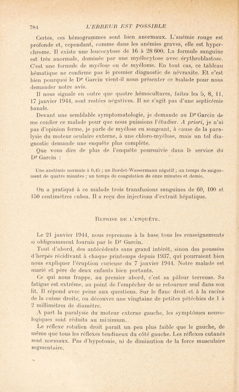 Certes, ces hémogrammes sont bien anormaux. L’anémie rouge est profonde et, cependant, comme dans les anémies graves, elle est hyper- chrome. Il existe une leucocytose de 16 à 28 600. La formule sanguine est très anormale, dominée par une myélocytose avec érythrobîastose. C’est une formule de myélose ou de myélome. En tout cas, ce tableau hématique ne confirme pas le premier diagnostic de névraxite. Et c’est bien pourquoi le Dr Garcin vient-il nous présenter ce malade pour nous demander notre avis. Il nous signale en outre que quatre hémocultures, faites les 5, 8, 11, 17 janvier 1944, sont restées négatives. Il ne s’agit pas d’une septicémie banale. Devant une semblable symptomatologie, je demande au Dr Garcin de me confier ce malade pour que nous puissions l’étudier. A priori, je n’ai pas d’opinion ferme, je parle de myélose en songeant, à cause de la para¬ lysie du moteur oculaire externe, à une chloro-myélose, mais un tel dia¬ gnostic demande une enquête plus complète. Que vous dire de plus de l’enquête poursuivie dans le service du Dr Garcin : Une azotémie normale à 0,45 ; un Bordet-Wassermann négatif ; un temps de saigne¬ ment de quatre minutes ; un temps de coagulation de onze minutes et demie. On a pratiqué à ce malade trois transfusions sanguines de 60, 100 et 150 centimètres cubes. Il a reçu des injections d’extrait hépatique. Reprise de l’enquête. Le 21 janvier 1944, nous reprenons à la base tous les renseignements si obligeamment fournis par le Dr Garcin. Tout d’abord, des antécédents sans grand intérêt, sinon des poussées d’herpès récidivant à chaque printemps depuis 1937, qui pourraient bien nous expliquer l’éruption curieuse du 7 janvier 1944. Notre malade est marié et père de deux enfants bien portants. Ce qui nous frappe, au premier abord, c’est sa pâleur terreuse. Sa fatigue est extrême, au point de l’empêcher de se retourner seul dans son lit. 11 répond avec peine aux questions. Sur le flanc droit et à la racine de la cuisse droite, on découvre une vingtaine de petites pétéchies de 1 à 2 millimètres de diamètre. A part la paralysie du moteur externe gauche, les symptômes neuro¬ logiques sont réduits au minimum. Le réflexe rotuîien droit paraît un peu plus faible que le gauche, de même que tous les réflexes tendineux du côté gauche. Les réflexes cutanés sont normaux. Pas d’hypotonie, ni de diminution de la force musculaire segmentaire.