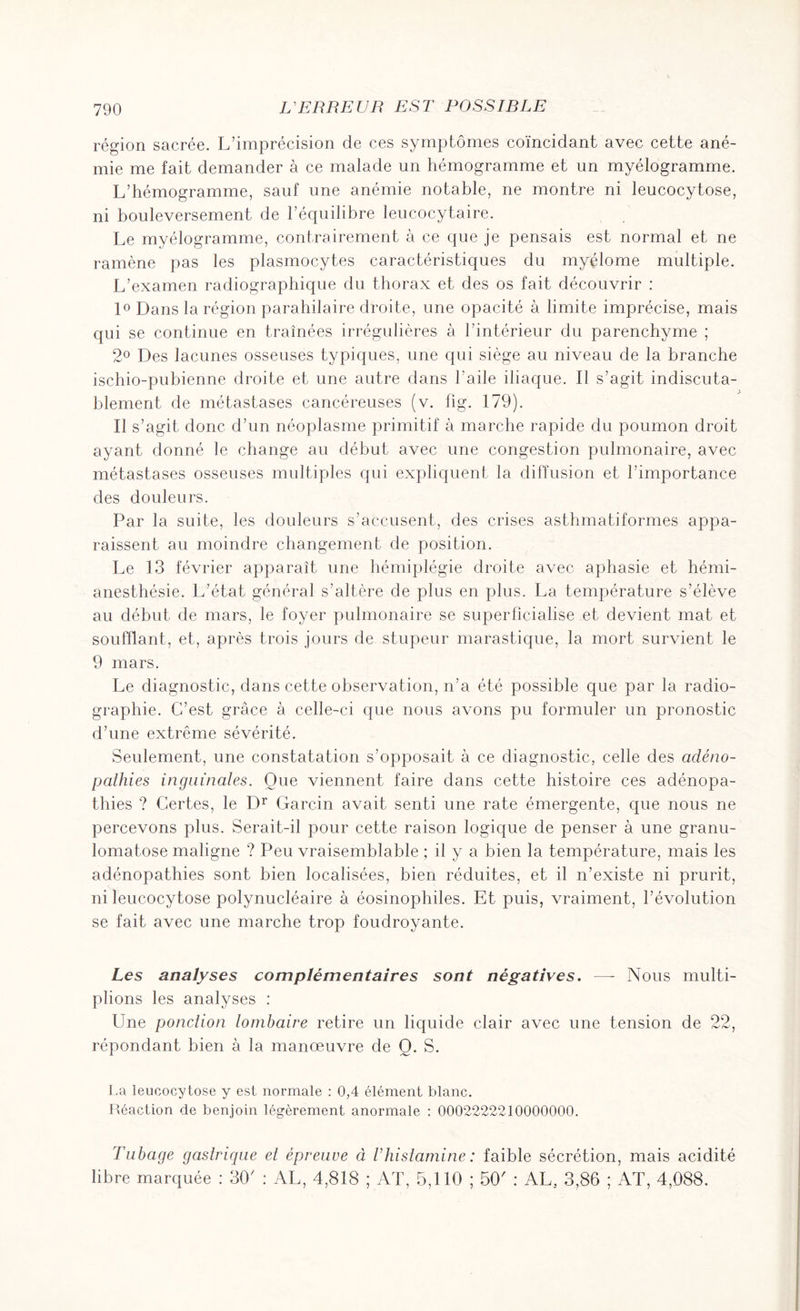 région sacrée. L’imprécision de ces symptômes coïncidant avec cette ané¬ mie me fait demander à ce malade un hémogramme et un myélogramme. L’hémogramme, sauf une anémie notable, ne montre ni leucocytose, ni bouleversement de l’équilibre leucocytaire. Le myélogramme, contrairement à ce que je pensais est normal et ne ramène pas les plasmocytes caractéristiques du myélome multiple. L’examen radiographique du thorax et des os fait découvrir : 1° Dans la région parahilaire droite, une opacité à limite imprécise, mais qui se continue en traînées irrégulières à l’intérieur du parenchyme ; 2° Des lacunes osseuses typiques, une qui siège au niveau de la branche ischio-pubienne droite et une autre dans l’aile iliaque. Il s’agit indiscuta¬ blement de métastases cancéreuses (v. fig. 179). Il s’agit donc d’un néoplasme primitif à marche rapide du poumon droit ayant donné le change au début avec une congestion pulmonaire, avec métastases osseuses multiples qui expliquent la diffusion et l’importance des douleurs. Par la suite, les douleurs s’accusent, des crises asthmatiformes appa¬ raissent au moindre changement de position. Le 13 février apparaît une hémiplégie droite avec aphasie et hémi¬ anesthésie. L’état général s’altère de plus en plus. La température s’élève au début de mars, le foyer pulmonaire se superficialise et devient mat et soufflant, et, après trois jours de stupeur marastique, la mort survient le 9 mars. Le diagnostic, dans cette observation, n’a été possible que par la radio¬ graphie. C’est grâce à celle-ci que nous avons pu formuler un pronostic d’une extrême sévérité. Seulement, une constatation s’opposait à ce diagnostic, celle des adéno¬ pathies inguinales. Oue viennent faire dans cette histoire ces adénopa¬ thies ? Certes, le Dr Garcin avait senti une rate émergente, que nous ne percevons plus. Serait-il pour cette raison logique de penser à une granu¬ lomatose maligne ? Peu vraisemblable ; il y a bien la température, mais les adénopathies sont bien localisées, bien réduites, et il n’existe ni prurit, ni leucocytose polynucléaire à éosinophiles. Et puis, vraiment, l’évolution se fait avec une marche trop foudroyante. Les analyses complémentaires sont négatives. —- Nous multi¬ plions les analyses : Une ponction lombaire retire un liquide clair avec une tension de 22, répondant bien à la manoeuvre de Q. S. La leucocytose y est normale : 0,4 élément blanc. Réaction de benjoin légèrement anormale : 0002222210000000. Tubage gastrique et épreuve à T histamine : faible sécrétion, mais acidité libre marquée : 30' : AL, 4,818 ; AT, 5,110 ; 50' : AL, 3,86 ; AT, 4,088.