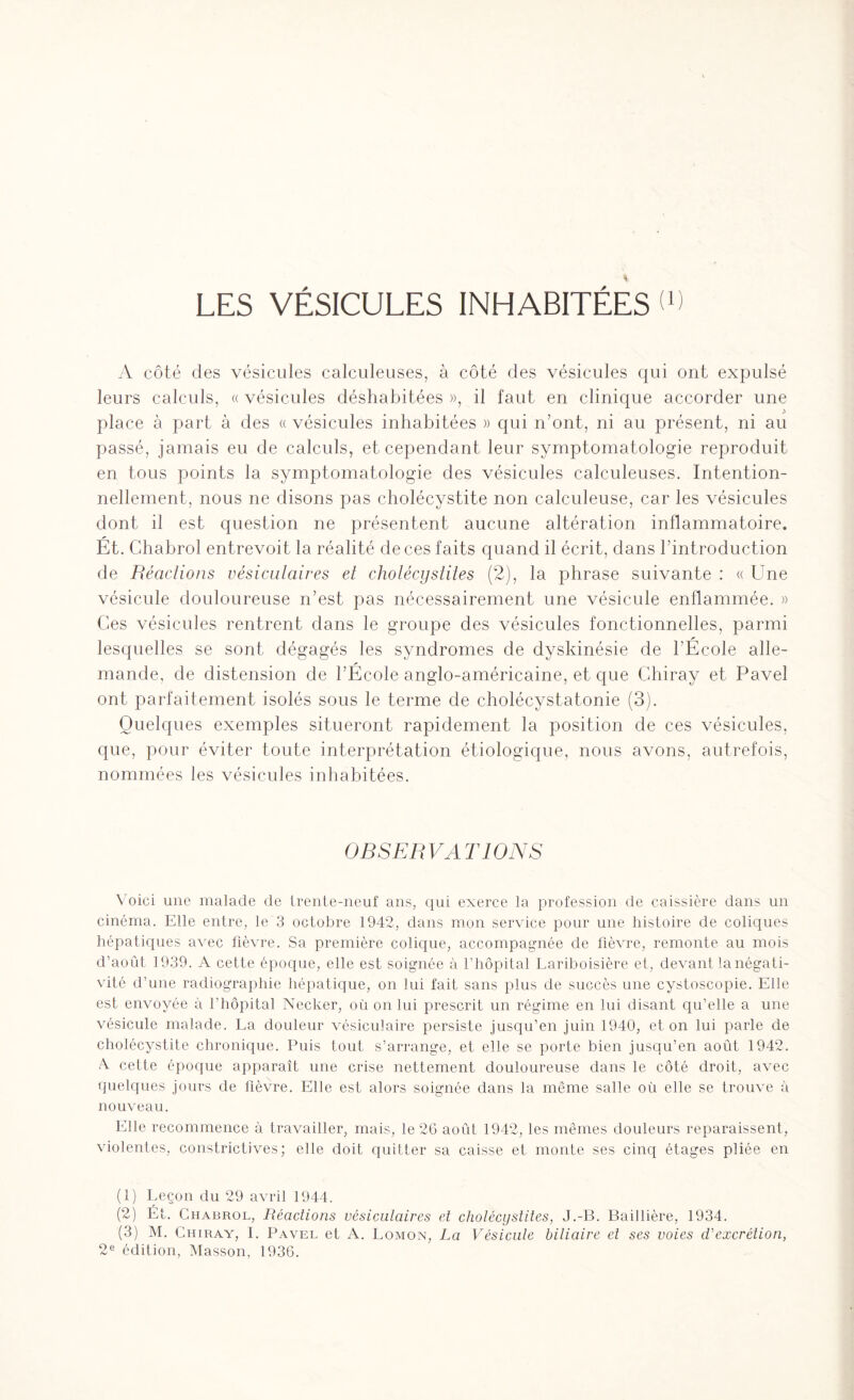 LES VÉSICULES INHABITÉES T A côté des vésicules calculeuses, à côté des vésicules qui ont expulsé leurs calculs, « vésicules déshabitées », il faut en clinique accorder une place à part à des « vésicules inhabitées » qui n’ont, ni au présent, ni au passé, jamais eu de calculs, et cependant leur symptomatologie reproduit en tous points la symptomatologie des vésicules calculeuses. Intention¬ nellement, nous ne disons pas cholécystite non calculeuse, car les vésicules dont il est question ne présentent aucune altération inflammatoire. Ét. Chabrol entrevoit la réalité de ces faits quand il écrit, dans l’introduction de Réactions vésiculaires et cholécystites (2), la phrase suivante : « Une vésicule douloureuse n’est pas nécessairement une vésicule enflammée. » Ces vésicules rentrent dans le groupe des vésicules fonctionnelles, parmi lesquelles se sont dégagés les syndromes de dyskinésie de l’Ecole alle¬ mande, de distension de l’École anglo-américaine, et que Chiray et Pavel ont parfaitement isolés sous le terme de cholécystatonie (3). Quelques exemples situeront rapidement la position de ces vésicules, que, pour éviter toute interprétation étiologique, nous avons, autrefois, nommées les vésicules inhabitées. OBSERVATIONS Voici une malade de trente-neuf ans, qui exerce la profession de caissière dans un cinéma. Elle entre, le 3 octobre 1942, dans mon service pour une histoire de coliques hépatiques avec fièvre. Sa première colique, accompagnée de fièvre, remonte au mois d’août 1939. A cette époque, elle est soignée à l’hôpital Lariboisière et, devant la négati¬ vité d’une radiographie hépatique, on lui fait sans plus de succès une cystoscopie. Elle est envoyée à l’hôpital Necker, où on lui prescrit un régime en lui disant qu’elle a une vésicule malade. La douleur vésiculaire persiste jusqu’en juin 1940, et on lui parle de cholécystite chronique. Puis tout s’arrange, et elle se porte bien jusqu’en août 1942. A cette époque apparaît une crise nettement douloureuse dans le côté droit, avec quelques jours de fièvre. Elle est alors soignée dans la même salle où elle se trouve à nouveau. Elle recommence à travailler, mais, le 26 août 1942, les mêmes douleurs reparaissent, violentes, constrictives; elle doit quitter sa caisse et monte ses cinq étages pliée en (1) Leçon du 29 avril 1944. (2) Ét. Chabrol, Réactions vésiculaires et cholécystites, J.-B. Baillière, 1934. (3) M. Chiray, I. Pavel et A. Lomon, La Vésicule biliaire et ses voies d'excrétion, 2e édition, Masson, 1936.