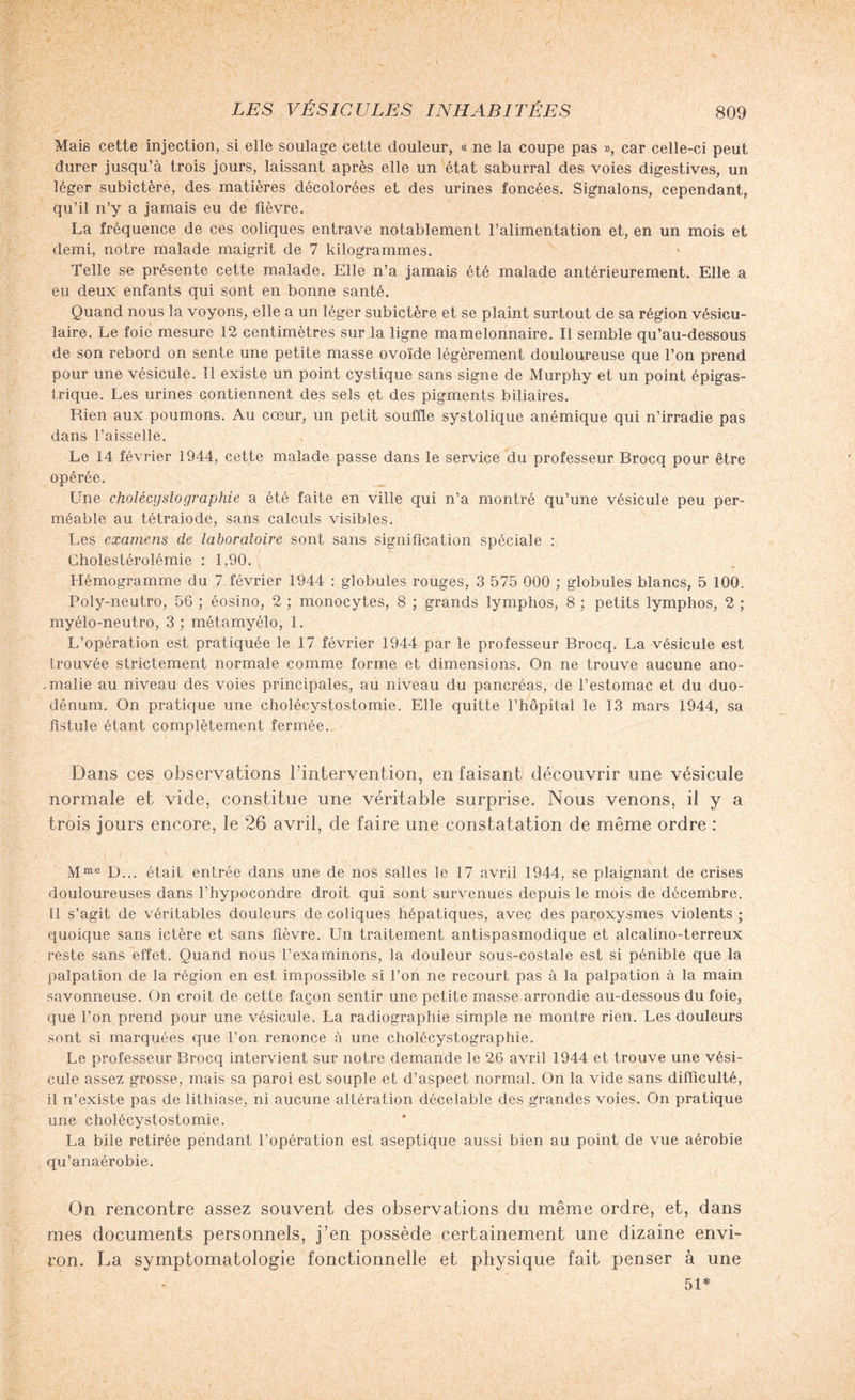 Mais cette injection, si elle soulage cette douleur, « ne la coupe pas », car celle-ci peut durer jusqu’à trois jours, laissant après elle un état saburral des voies digestives, un léger subictère, des matières décolorées et des urines foncées. Signalons, cependant, qu’il n’y a jamais eu de fièvre. La fréquence de ces coliques entrave notablement l’alimentation et, en un mois et demi, notre malade maigrit de 7 kilogrammes. Telle se présente cette malade. Elle n’a jamais été malade antérieurement. Elle a eu deux enfants qui sont en bonne santé. Quand nous la voyons, elle a un léger subictère et se plaint surtout de sa région vésicu¬ laire. Le foie mesure 12 centimètres sur la ligne mamelonnaire. Il semble qu’au-dessous de son rebord on sente une petite masse ovoïde légèrement douloureuse que l’on prend pour une vésicule. Il existe un point cystique sans signe de Murphy et un point épigas¬ trique. Les urines contiennent des sels et des pigments biliaires. Rien aux poumons. Au cœur, un petit souffle systolique anémique qui n’irradie pas dans l’aisselle. Le 14 février 1944, cette malade passe dans le service du professeur Brocq pour être opérée. Une cholécysiographie a été faite en ville qui n’a montré qu’une vésicule peu per¬ méable au tétraiode, sans calculs visibles. Les examens de laboratoire sont sans signification spéciale : Cholestérolémie : 1,90. Hémogramme du 7. février 1944 : globules rouges, 3 575 000 ; globules blancs, 5 100. Poly-neutro, 56 ; éosino, 2 ; monocytes, 8 ; grands lymphos, 8 ; petits lymphos, 2 ; myélo-neutro, 3 ; métamyélo, 1. L’opération est pratiquée le 17 février 1944 par le professeur Brocq. La vésicule est trouvée strictement normale comme forme et dimensions. On ne trouve aucune ano- ,malie au niveau des voies principales, au niveau du pancréas, de l’estomac et du duo¬ dénum. On pratique une cholécystostomie. Elle quitte l’hôpital le 13 mars 1944, sa fistule étant complètement fermée. Dans ces observations l’intervention, en faisant découvrir une vésicule normale et vide, constitue une véritable surprise. Nous venons, il y a trois jours encore, le 26 avril, de faire une constatation de même ordre : Mme D... était entrée dans une de nos salles le 17 avril 1944, se plaignant de crises douloureuses dans l’hypocondre droit qui sont survenues depuis le mois de décembre. Il s’agit de véritables douleurs de coliques hépatiques, avec des paroxysmes violents ; quoique sans ictère et sans fièvre. Un traitement antispasmodique et alcalino-terreux reste sans effet. Quand nous l’examinons, la douleur sous-costale est si pénible que la palpation de la région en est impossible si l’on ne recourt pas à la palpation à la main savonneuse. On croit de cette façon sentir une petite masse arrondie au-dessous du foie, que l’on prend pour une vésicule. La radiographie simple ne montre rien. Les douleurs sont si marquées que l’on renonce à une cholécystographie. Le professeur Brocq intervient sur notre demande le 26 avril 1944 et trouve une vési¬ cule assez grosse, mais sa paroi est souple et d’aspect normal. On la vide sans difficulté, il n’existe pas de lithiase, ni aucune altération décelable des grandes voies. On pratique une cholécystostomie. La bile retirée pendant l’opération est aseptique aussi bien au point de vue aérobie qu’anaérobie. On rencontre assez souvent des observations du même ordre, et, dans mes documents personnels, j’en possède certainement une dizaine envi¬ ron. La symptomatologie fonctionnelle et physique fait penser à une 51*