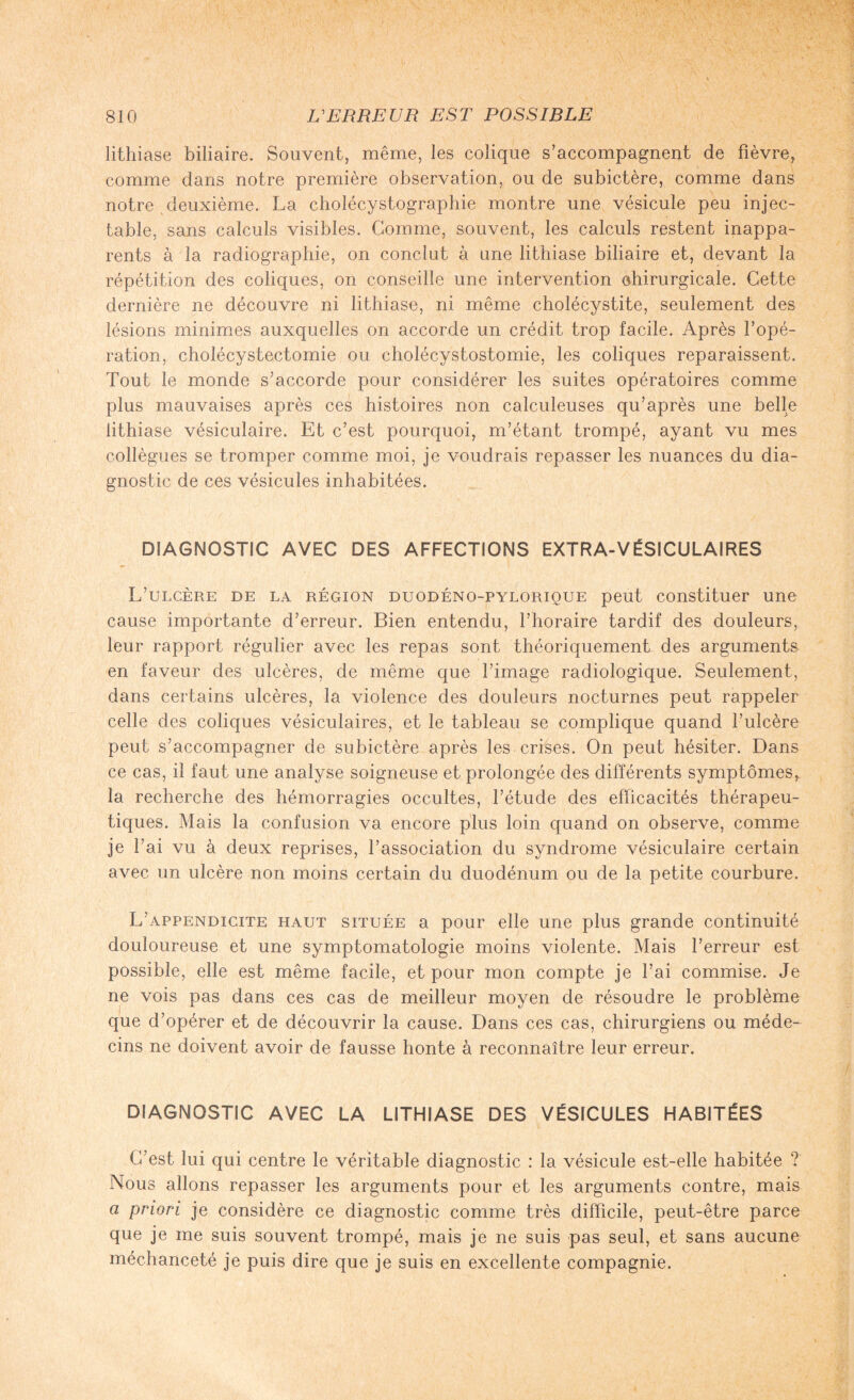 lithiase biliaire. Souvent, même, les colique s’accompagnent de fièvre, comme dans notre première observation, ou de subictère, comme dans notre deuxième. La cholécystographie montre une vésicule peu injec¬ table, sans calculs visibles. Gomme, souvent, les calculs restent inappa¬ rents à la radiographie, on conclut à une lithiase biliaire et, devant la répétition des coliques, on conseille une intervention ehirurgicale. Cette dernière ne découvre ni lithiase, ni même cholécystite, seulement des lésions minimes auxquelles on accorde un crédit trop facile. Après l’opé¬ ration, cholécystectomie ou cholécystostomie, les coliques reparaissent. Tout le monde s’accorde pour considérer les suites opératoires comme plus mauvaises après ces histoires non calculeuses qu’après une belle lithiase vésiculaire. Et c’est pourquoi, m’étant trompé, ayant vu mes collègues se tromper comme moi, je voudrais repasser les nuances du dia¬ gnostic de ces vésicules inhabitées. DIAGNOSTIC AVEC DES AFFECTIONS EXTRA-VÉSICULAIRES L’ulcère de la région duodéno-pylorioue peut constituer une cause importante d’erreur. Bien entendu, l’horaire tardif des douleurs, leur rapport régulier avec les repas sont théoriquement des arguments en faveur des ulcères, de même que l’image radiologique. Seulement, dans certains ulcères, la violence des douleurs nocturnes peut rappeler celle des coliques vésiculaires, et le tableau se complique quand l’ulcère peut s’accompagner de subictère après les crises. On peut hésiter. Dans ce cas, il faut une analyse soigneuse et prolongée des différents symptômes, la recherche des hémorragies occultes, l’étude des efficacités thérapeu¬ tiques. Mais la confusion va encore plus loin quand on observe, comme je l’ai vu à deux reprises, l’association du syndrome vésiculaire certain avec un ulcère non moins certain du duodénum ou de la petite courbure. L’appendicite haut située a pour elle une plus grande continuité douloureuse et une symptomatologie moins violente. Mais l’erreur est possible, elle est même facile, et pour mon compte je l’ai commise. Je ne vois pas dans ces cas de meilleur moyen de résoudre le problème que d’opérer et de découvrir la cause. Dans ces cas, chirurgiens ou méde¬ cins ne doivent avoir de fausse honte à reconnaître leur erreur. DIAGNOSTIC AVEC LA LITHIASE DES VÉSICULES HABITÉES C’est lui qui centre le véritable diagnostic : la vésicule est-elle habitée ? Nous allons repasser les arguments pour et les arguments contre, mais a priori je considère ce diagnostic comme très difficile, peut-être parce que je me suis souvent trompé, mais je ne suis pas seul, et sans aucune méchanceté je puis dire que je suis en excellente compagnie.