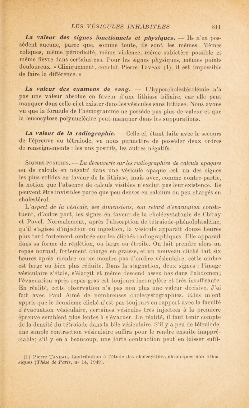 La valeur des signes fonctionnels et physiques. — Ils n’en pos¬ sèdent aucune, parce que, somme toute, ils sont les mêmes. Mêmes coliques, même périodicité, même violence, même subictère possible et même lièvre dans certains cas. Pour les signes physiques, mêmes points douloureux. «Cliniquement, conclut Pierre Taveau (1), il est impossible de faire la différence. » La valeur des examens de sang. — L’hypercholestérolémie n’a pas une valeur absolue en faveur d’une lithiase biliaire, car elle peut manquer dans celle-ci et exister dans les vésicules sans lithiase. Nous avons vu que la formule de l’hémogramme ne possède pas plus de valeur et que la leucocytose polynucléaire peut manquer dans les suppurations. La valeur de la radiographie. — Celle-ci, étant faite avec le secours de l’épreuve au tétraiode, va nous permettre de posséder deux ordres de renseignements : les uns positifs, les autres négatifs. Signes positifs. — La découverte sur les radiographies de calculs opaques ou de calculs en négatif dans une vésicule opaque est un des signes les plus solides en faveur de la lithiase, mais avec, comme contre-partie, la notion que l’absence de calculs visibles n’exclut pas leur existence. Ils peuvent être invisibles parce que peu denses en calcium ou peu chargés en cholestérol. L'aspect de la vésicule, ses dimensions, son relard T évacuation consti¬ tuent, d’autre part, les signes en faveur de la cholécystatonie de Chiray et Pavel. Normalement, après l’absorption de tétraiode-phénolphtaléine, qu’il s’agisse d’injection ou ingestion, la vésicule apparaît douze heures plus tard fortement ombrée sur les clichés radiographiques. Elle apparaît dans sa forme de réplétion, ou large ou étroite. On fait prendre alors un repas normal, fortement chargé en graisse, et un nouveau cliché fait six heures après montre ou ne montre pas d’ombre vésiculaire, cette ombre est large ou bien plus réduite. Dans la stagnation, deux signes : l’image vésiculaire s’étale, s’élargit et même descend assez bas dans l’abdomen; l’évacuation après repas gras est toujours incomplète et très insuffisante. En réalité, cette1 observation n’a pas non plus une valeur décisive. J’ai fait avec Paul Aimé de nombreuses cholécystographies. Elles m’ont appris que le deuxième cliché n’est pas toujours en rapport avec la faculté d’évacuation vésiculaire, certaines vésicules très injectées à la première épreuve semblent plus lentes à s’évacuer. En réalité, il faut tenir compte de la densité du tétraiode dans la bile vésiculaire. S’il y a peu de tétraiode, une simple contraction vésiculaire suffira pour le rendre ensuite inappré¬ ciable; s’il y en a beaucoup, une Jorte contraction peut en laisser suffi- (1) Pierre Taveau, Contribution à l’étude des cholécystites chroniques non lithia¬ siques (Thèse de Paris, n° 14. 1942).