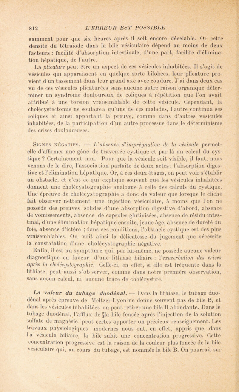 samment pour que six heures après il soit encore décelable. Or cette densité du tétraiode dans la bile vésiculaire dépend au moins de deux facteurs : facilité d’absorption intestinale, d’une part, facilité d’élimina¬ tion hépatique, de l’autre. La plicature peut être un aspect de ces vésicules inhabitées. Il s’agit de vésicules qui apparaissent en quelque sorte bilobées, leur plicature pro- vient d’un tassement dans leur grand axe avec coudure. J’ai dans deux cas vu de ces vésicules plicaturées sans aucune autre raison organique déter¬ miner un syndrome douloureux de coliques à répétition que l’on avait attribué à une torsion vraisemblable de cette vésicule. Cependant, la cholécystectomie ne soulagea qu’une de ces malades, l’autre continua ses coliques et ainsi apporta it la preuve, comme dans d’autres vésiculés inhabitées, de la participation d’un autre processus dans le déterminisme des crises douloureuses. Signes négatifs. — L'absence d’imprégnation de la vésicule permet- elle d’affirmer une gêne de traversée cystique et par là un calcul du cys- tique ? Certainement non. Pour que la vésicule soit visible, il faut, nous venons de le dire, l’association parfaite de deux actes : l’absorption diges¬ tive et l’élimination hépatique. Or, à ces deux étages, on peut voir s’établir un obstacle, et c’est ce qui explique souvent que les vésicules inhabitées donnent une cholécystographie analogue à celle des calculs du cystique. Une épreuve de cholécystographie a donc de valeur que lorsque le cliché fait observer nettement une injection vésiculaire, à moins que l’on ne possède des preuves solides d’une absorption digestive d’abord, absence de vomissements, absence de capsules glutinisées, absence de résidu intes¬ tinal, d’une élimination hépatique ensuite, jeune âge, absence de dureté du foie, absence d’ictère ; dans ces conditions, l’obstacle cystique est des plus vraisemblables. On voit ainsi la délicatesse du jugement que nécessite la constatation d’une cholécystographie négative. Enfin, il est un symptôm e qui, par lui-même, ne possède aucune valeur diagnostique en faveur d’une lithiase biliaire : l’exacerbation des crises après la cholécystographie. Celle-ci, en effet, si elle est fréquente dans la lithiase, peut aussi s’observer, comme dans notre première observation, sans aucun calcul, ni aucune trace de cholécystite. La valeur du tubage ■ duodénal. — Dans la lithiase, le tubage duo- dénal après épreuve de Meltzer-Lyon me donne souvent pas de bile B, et dans les vésicules inhabitées on peut retirer une bile IB abondante. Dans le tubage duodénal, l’afflux de |la bile foncée après l’injection de la solution sulfate de magnésie peut certes apporter un précieux renseignement. Les travaux physiologiques modernes nous ont, en effet, appris que, dans 1 a vésicule biliaire, la bile subit une concentration progressive. Cette concentration progressive est la raison de la couleur plus foncée de la bile vésiculaire qui, au cours du tubage, est nommée la bile B. On pourrait sur