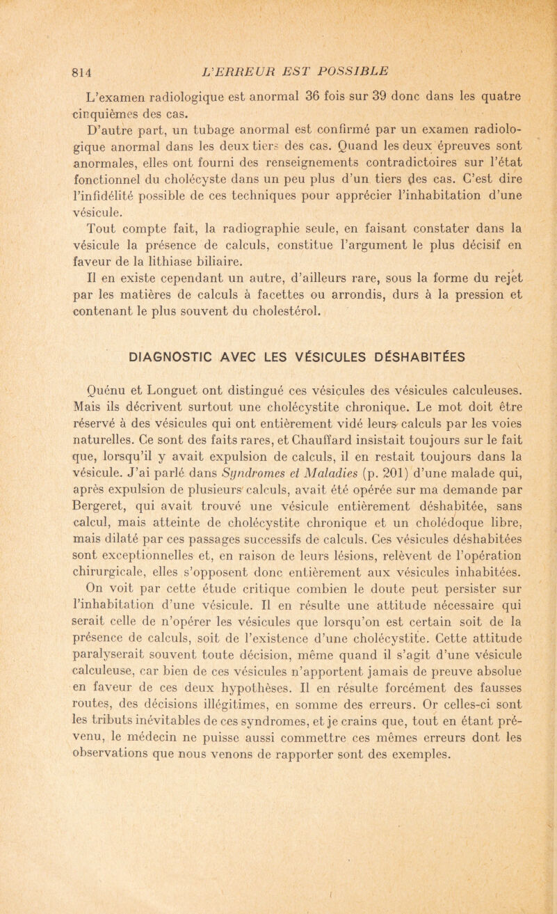 L’examen radiologique est anormal 36 fois sur 39 donc dans les quatre cinquièmes des cas. D’autre part, un tubage anormal est confirmé par un examen radiolo¬ gique anormal dans les deux tiers des cas. Quand les deux épreuves sont anormales, elles ont fourni des renseignements contradictoires sur l’état fonctionnel du cholécyste dans un peu plus d’un tiers des cas. C’est dire l’infidélité possible de ces techniques pour apprécier l’inhabitation d’une vésicule. Tout compte fait, la radiographie seule, en faisant constater dans la vésicule la présence de calculs, constitue l’argument le plus décisif en faveur de la lithiase biliaire. Il en existe cependant un autre, d’ailleurs rare, sous la forme du rejet par les matières de calculs à facettes ou arrondis, durs à la pression et contenant le plus souvent du cholestérol. DIAGNOSTIC AVEC LES VÉSICULES DÉSHABITÉES Quénu et Longuet ont distingué ces vésicules des vésicules calculeuses. Mais ils décrivent surtout une cholécystite chronique. Le mot doit être réservé à des vésicules qui ont entièrement vidé leurs, calculs par les voies naturelles. Ce sont des faits rares, et Chauffard insistait toujours sur le fait que, lorsqu’il y avait expulsion de calculs, il en restait toujours dans la vésicule. J’ai parlé dans Syndromes et Maladies (p. 201) d’une malade qui, après expulsion de plusieurs calculs, avait été opérée sur ma demande par Bergeret, qui avait trouvé une vésicule entièrement déshabitée, sans calcul, mais atteinte de cholécystite chronique et un cholédoque libre, mais dilaté par ces passages successifs de calculs. Ces vésicules déshabitées sont exceptionnelles et, en raison de leurs lésions, relèvent de l’opération chirurgicale, elles s’opposent donc entièrement aux vésicules inhabitées. On voit par cette étude critique combien le doute peut persister sur l’inhabitation d’une vésicule. Il en résulte une attitude nécessaire qui serait celle de n’opérer les vésicules que lorsqu’on est certain soit de la présence de calculs, soit de l’existence d’une cholécystite. Cette attitude paralyserait souvent toute décision, même quand il s’agit d’une vésicule calculeuse, car bien de ces vésicules n’apportent jamais de preuve absolue en faveur de ces deux hypothèses. Il en résulte forcément des fausses routes, des décisions illégitimes, en somme des erreurs. Or celles-ci sont les tributs inévitables de ces syndromes, et je crains que, tout en étant pré¬ venu, le médecin ne puisse aussi commettre ces mêmes erreurs dont les observations que nous venons de rapporter sont des exemples. i