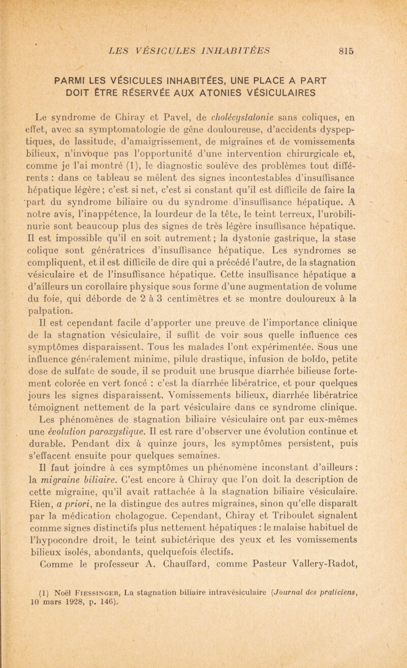 PARMI LES VÉSICULES INHABITÉES, UNE PLACE A PART DOIT ÊTRE RÉSERVÉE AUX ATONIES VÉSICULAIRES Le syndrome de Chiray et Pavel, de cholécystatonie sans coliques, en effet, avec sa symptomatologie de gêne douloureuse, d’accidents dyspep¬ tiques, de lassitude, d’amaigrissement, de migraines et de vomissements bilieux, n’invoque pas l’opportunité d’une intervention chirurgicale et, comme je l’ai montré (1), le diagnostic soulève des problèmes tout diffé¬ rents : dans ce tableau se mêlent des signes incontestables d’insuffisance hépatique légère ; c’est si net, c’est si constant qu’il est difficile de faire la part du syndrome biliaire ou du syndrome d’insuffisance hépatique. A notre avis, l’inappétence, la lourdeur de la tête, le teint terreux, l’urobili- nurie sont beaucoup plus des signes de très légère insuffisance hépatique. Il est impossible qu’il en soit autrement ; la dystonie gastrique, la stase colique sont génératrices d’insuffisance hépatique. Les syndromes se compliquent, et il est difficile de dire qui a précédé l’autre, de la stagnation vésiculaire et de l’insuffisance hépatique. Cette insuffisance hépatique a d’ailleurs un corollaire physique sous forme d’une augmentation de volume du foie, qui déborde de 2 à 3 centimètres et se montre douloureux à la palpation. Il est cependant facile d’apporter une preuve de l’importance clinique de la stagnation vésiculaire, il suffit de voir sous quelle influence ces symptômes disparaissent. Tous les malades l’ont expérimentée. Sous une influence généralement minime, pilule drastique, infusion de boldo, petite dose de sulfate de soude, il se produit une brusque diarrhée bilieuse forte¬ ment colorée en vert foncé : c’est la diarrhée libératrice, et pour quelques jours les signes disparaissent. Vomissements bilieux, diarrhée libératrice témoignent nettement de la part vésiculaire dans ce syndrome clinique. Les phénomènes de stagnation biliaire vésiculaire ont par eux-mêmes une évolution paroxystique. Il est rare d’observer une évolution continue et durable. Pendant dix à quinze jours, les symptômes persistent, puis s’effacent ensuite pour quelques semaines. Il faut joindre à ces symptômes un phénomène inconstant d’ailleurs : la migraine biliaire. C’est encore à Chiray que l’on doit la description de cette migraine, qu’il avait rattachée à la stagnation biliaire vésiculaire. Rien, a priori, ne la distingue des autres migraines, sinon qu’elle disparaît par la médication cholagogue. Cependant, Chiray et Triboulet signalent comme signes distinctifs plus nettement hépatiques : le malaise habituel de l’hypocondre droit, le teint subictérique des yeux et les vomissements bilieux isolés, abondants, quelquefois électifs. Comme le professeur A. Chauffard, comme Pasteur Vallery-Radot, (1) Noël Fiessinger, La stagnation biliaire intravésiculaire (Journal des praticiens, 10 mars 1928, p. 146).