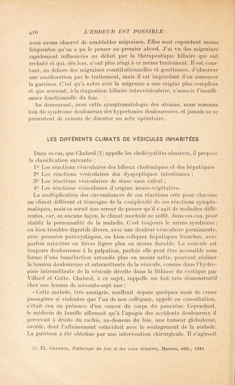 nous avons observé de semblables migraines. Elles sont cependant moins fréquentes qu’on a pu le penser au premier abord. J’ai vu des migraines rapidement influencées au début par la thérapeutique biliaire qui ont rechuté et qui, dès lors, n’ont plus réagi à ce même traitement. Il est cons¬ tant, en dehors des migraines constitutionnelles et goutteuses, d’observer une amélioration par le traitement, mais il est imprudent d’en annoncer la guérison. C’est qu’à notre avis la migraine a une origine plus complexe et que souvent, à la stagnation biliaire intravésiculaire, s’associe l’insuffi¬ sance fonctionnelle du foie. Au demeurant, avec cette symptomatologie des atonies, nous sommes loin du syndrome douloureux des hypertonies douloureuses, et jamais ne se présentent de raisons de discuter un acte opératoire. LES DIFFÉRENTS CLIMATS DE VÉSICULES INHABITÉES Dans ce cas, que Chabrol (1) appelle les cholécystites abusives, il propose la classification suivante : 1° Les réactions vésiculaires des bilieux cholémiques et des hépatiques 2° Les réactions vésiculaires des dyspeptiques intestinaux ; 3° Les réactions vésiculaires de stase sans calcul ; 4° Les réactions vésiculaires d’origine neuro-végétative. La multiplication des circonstances de ces réactions crée pour chacune un climat différent et témoigne de la complexité de ces réactions sympto¬ matiques, mais ce serait une erreur de penser qu’il s’agit de maladies diffé¬ rentes, car, en aucune façon, le climat morbide ne suffit, dans ces cas, pour établir la personnalité de la maladie. C’est toujours le même syndrome : ou bien troubles digestifs divers, avec une douleur vésiculaire permanente, avec poussées paroxystiques, ou bien coliques hépatiques franches, avec parfois subictère ou fièvre légère plus ou moins durable. La vésicule est toujours douloureuse à la palpation, parfois elle peut être accessible sous forme d’une tuméfaction arrondie plus ou moins nette, pouvant réaliser la tension douloureuse et intermittente de la vésicule, comme dans l’hydro- pisie intermittente de la vésicule décrite dans la lithiase du cystique par Villard et Cotte. Chabrol, à ce sujet, rappelle un fait très démonstratif chez une femme de soixante-sept ans : « Cette malade, très amaigrie, souffrait depuis quelques mois de crises passagères si violentes que l’un de nos collègues, appelé en consultation, s’était cru en présence d’un cancer du corps du pancréas. Cependant, le médecin de famille affirmait qu’à l’apogée des accidents douloureux il percevait à droite du rachis, au-dessous du foie, une tumeur globuleuse, ovoïde, dont l’affaissement coïncidait avec le soulagement de la malade. La guérison a été obtenue par une intervention chirurgicale. Il s’agissait (1) Ét. Chabrol, Pathologie du foie el des voies biliaires, Masson, édit., 1941.