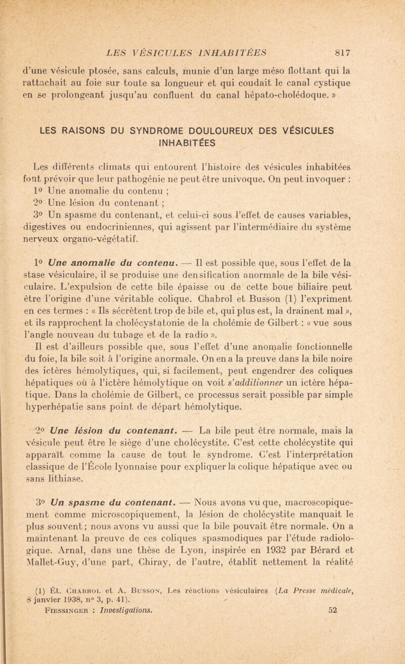 d’une vésicule ptosée, sans calculs, munie d’un large méso flottant qui la rattachait au foie sur toute sa longueur et qui coudait le canal cystique en se prolongeant jusqu’au confluent du canal hépato-cholédoque. » LES RAISONS DU SYNDROME DOULOUREUX DES VÉSICULES INHABITÉES Les différents climats qui entourent F histoire des vésicules inhabitées font prévoir que leur pathogénie ne peut être univoque. On peut invoquer : 1° Une anomalie du contenu ; 2° Une lésion du contenant ; 3° Un spasme du contenant, et celui-ci sous l’effet de causes variables, digestives ou endocriniennes, qui agissent par l’intermédiaire du système nerveux organo-végétatif. 1° Une anomalie du contenu. — Il est possible que, sous l’effet de la stase vésiculaire, il se produise une densification anormale de la bile vési¬ culaire. L’expulsion de cette bile épaisse ou de cette boue biliaire peut être l’origine d’une véritable colique. Chabrol et Busson (1) l’expriment en ces termes : « Ils sécrètent trop de bile et, qui plus est, la drainent mal », et ils rapprochent la cholécystatonie de la cholémie de Gilbert : « vue sous l’angle nouveau du tubage et de la radio ». Il est d’ailleurs possible que, sous l’effet d’une anomalie fonctionnelle du foie, la bile soit à l’origine anormale. On en a la preuve dans la bile noire des ictères hémolytiques, qui, si facilement, peut engendrer des coliques hépatiques où à l’ictère hémolytique on voit s'additionner un ictère hépa¬ tique. Dans la cholémie de Gilbert, ce processus serait possible par simple hyperhépatie sans point de départ hémolytique. 2° Une lésion du contenant. — La bile peut être normale, mais la vésicule peut être le siège d’une cholécystite. C’est cette cholécystite qui apparaît comme la cause de tout le syndrome. C’est l’interprétation classique de l’École lyonnaise pour expliquer la colique hépatique avec ou sans lithiase. 3° Un spasme du contenant. — Nous avons vu que, macroscopique¬ ment comme microscopiquement, la lésion de cholécystite manquait le plus souvent ; nous avons vu aussi que la bile pouvait être normale. On a maintenant la preuve de ces coliques spasmodiques par l’étude radiolo¬ gique. Arnal, dans une thèse de Lyon, inspirée en 1932 par Bérard et Mallet-Guy, d’une part, Chiray, de l’autre, établit nettement la réalité (1) Ét. Chabrol et A. Busson, Les réactions vésiculaires (La Presse médicale, 8 janvier 1938, n° 3, p. 41). Fiessinger : Investigations. 52