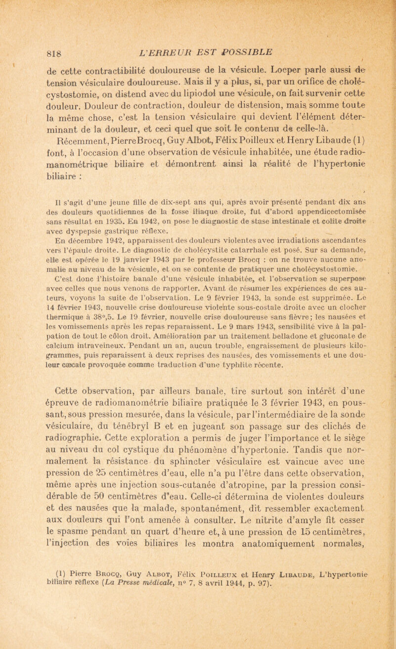 de cette contractibilité douloureuse de la vésicule. Loeper parle aussi de- tension vésiculaire douloureuse. Mais il y a plus, si, par un orifice de cholé¬ cystostomie, on distend avec du lipiodol une vésicule, on fait survenir cette douleur. Douleur de contraction, douleur de distension, mais, somme toute la même chose, c’est la tension vésiculaire qui devient l’élépient déter¬ minant de la douleur, et ceci quel que soit le contenu de celle-là. Récemment, PierreBrocq, Guy Albot, Félix Poilleux et Henry Libaude ( 1 ) font, à l’occasion d’une observation de vésicule inhabitée, une étude radio- manométrique biliaire et démontrent ainsi la réalité de l’hypertonie biliaire : Il s’agit d’une jeune fille de dix-sept ans qui, après avoir présenté pendant dix ans des douleurs quotidiennes de la fosse iliaque droite, fut d’abord appendieeetomisée sans résultat en 1935. En 1942, on pose le diagnostie de stase intestinale et colite droite avec dyspepsie gastrique réflexe. En décembre 1942, apparaissent des douleurs violentes avec irradiations ascendantes vers l’épaule droite. Le diagnostic de cholécystite catarrhale est posé. Sur sa demande, elle est opérée le 19 janvier 1943 par le professeur Brocq : on ne trouve aucune ano¬ malie au niveau de la vésicule, et on se contente de pratiquer une cholécystostomie. C’est donc l’histoire banale d’une vésicule inhabitée, et l’observation se superpose avec celles que nous venons de rapporter. Avant de résumer les expériences de ces au¬ teurs, voyons la suite de l’observation. Le 9 février 1943, la sonde est supprimée. Le 14 février 1943, nouvelle crise douloureuse violente sous-costale droite avec un clocher thermique à 38°,5. Le 19 février, nouvelle crise douloureuse sans fièvre; les nausées et les vomissements après les repas reparaissent. Le 9 mars 1943, sensibilité vive à la pal¬ pation de tout le côlon droit. Amélioration par un traitement belladone et gluconate de calcium intraveineux. Pendant un an, aucun trouble, engraissement de plusieurs kilo¬ grammes, puis reparaissent à deux reprises des nausées, des vomissements et une dou¬ leur cæcale provoquée comme traduction d’une typhlite récente. Cette observation, par ailleurs banale, tire surtout son intérêt d’une épreuve de radiomanométrie biliaire pratiquée le 3 février 1943, en pous¬ sant, sous pression mesurée, dans la vésicule, par l’intermédiaire de la sonde vésiculaire, du ténébryl B et en jugeant son passage sur des clichés de radiographie. Cette exploration a permis de juger l’importance et le siège au niveau du col eystique du phénomène d’hypertonie. Tandis que nor¬ malement la résistance du sphincter vésiculaire est vaincue avec une pression de 25 centimètres d’eau, elle n’a pu l’être dans cette observation, même après une injection sous-cutanée d’atropine, par la pression consi¬ dérable de 50 centimètres d’eau. Celle-ci détermina de violentes douleurs et des nausées que la malade, spontanément, dit ressembler exactement aux douleurs qui l’ont amenée à consulter. Le nitrite d’amyle fit cesser le spasme pendant un quart d’heure et, à une pression de 15 centimètres, l’injection des voies biliaires les montra anatomiquement normales, (1) Pierre Brocq, Guy Albot, Félix Poilleux et Henry Libaude, L’hypertonie biliaire réflexe (La Presse médicale, n° 7, 8 avril 1944, p. 97).