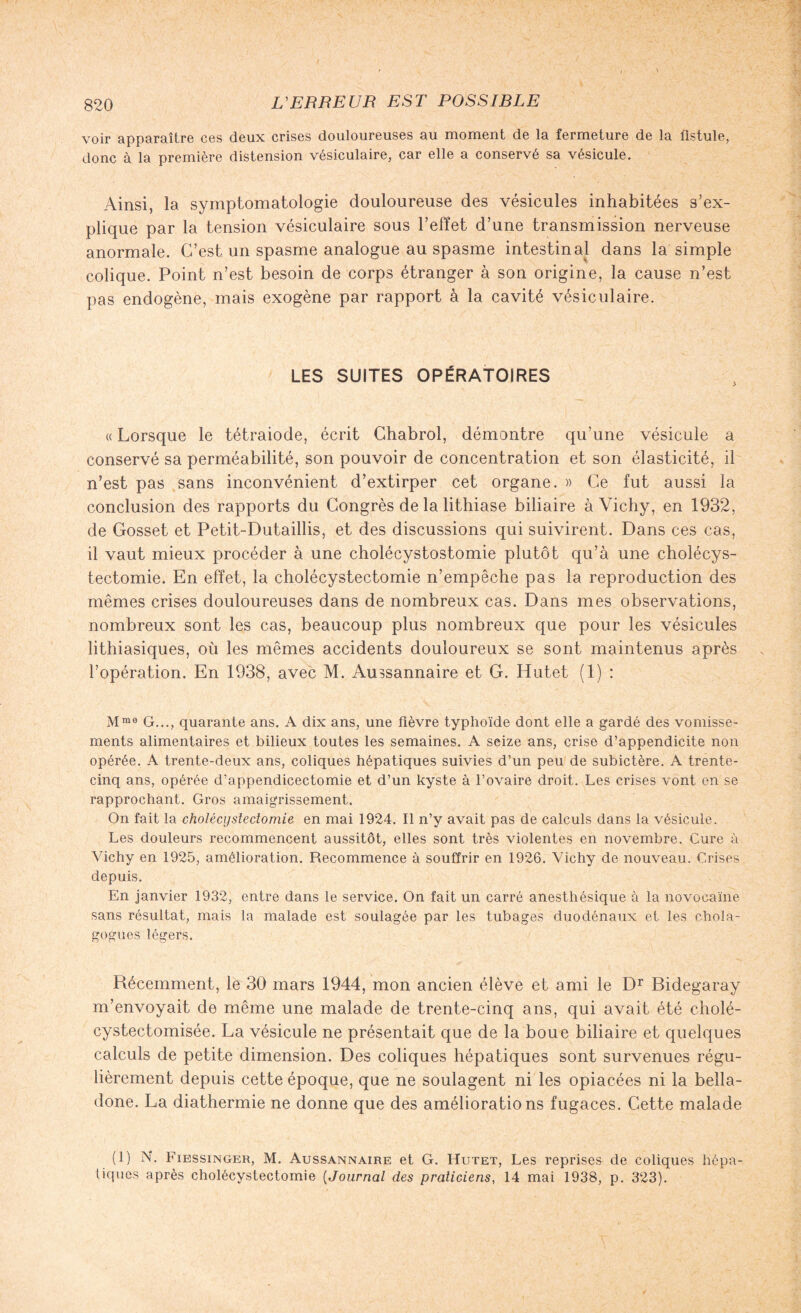 voir apparaître ces deux crises douloureuses au moment de la fermeture de la fistule, donc à la première distension vésiculaire, car elle a conservé sa vésicule. Ainsi, la symptomatologie douloureuse des vésicules inhabitées s’ex¬ plique par la tension vésiculaire sous l’effet d’une transmission nerveuse anormale. C’est un spasme analogue au spasme intestinal dans la simple colique. Point n’est besoin de corps étranger à son origine, la cause n’est pas endogène, mais exogène par rapport à la cavité vésiculaire. LES SUITES OPÉRATOIRES « Lorsque le tétraiode, écrit Chabrol, démontre qu’une vésicule a conservé sa perméabilité, son pouvoir de concentration et son élasticité, il n’est pas sans inconvénient d’extirper cet organe. » Ce fut aussi la conclusion des rapports du Congrès de la lithiase biliaire à Vichy, en 1932, de Gosset et Petit-Dutaillis, et des discussions qui suivirent. Dans ces cas, il vaut mieux procéder à une cholécystostomie plutôt qu’à une cholécys¬ tectomie. En effet, la cholécystectomie n’empêche pas la reproduction des mêmes crises douloureuses dans de nombreux cas. Dans mes observations, nombreux sont les cas, beaucoup plus nombreux que pour les vésicules lithiasiques, où les mêmes accidents douloureux se sont maintenus après l’opération. En 1938, avec M. Aussannaire et G. Hutet (1) : Mme G..., quarante ans. A dix ans, une fièvre typhoïde dont elle a gardé des vomisse¬ ments alimentaires et bilieux toutes les semaines. A seize ans, crise d’appendicite non opérée. A trente-deux ans, coliques hépatiques suivies d’un peu de subictère. A trente- cinq ans, opérée d’appendicectomie et d’un kyste à l’ovaire droit. Les crises vont en se rapprochant. Gros amaigrissement. On fait la cholécystectomie en mai 1924. Il n’y avait pas de calculs dans la vésicule. Les douleurs recommencent aussitôt, elles sont très violentes en novembre. Cure à Vichy en 1925, amélioration. Recommence à souffrir en 1926. Vichy de nouveau. Crises depuis. En janvier 1932, entre dans le service. On fait un carré anesthésique à la novoeaïne sans résultat, mais la malade est soulagée par les tubages duodénaux et les chola- gogues légers. Récemment, le 30 mars 1944, mon ancien élève et ami le Dr Bidegaray m’envoyait de même une malade de trente-cinq ans, qui avait été cholé- cystectomisée. La vésicule ne présentait que de la boue biliaire et quelques calculs de petite dimension. Des coliques hépatiques sont survenues régu¬ lièrement depuis cette époque, que ne soulagent ni les opiacées ni la bella¬ done. La diathermie ne donne que des améliorations fugaces. Cette malade (1) N. Fiessinger, M. Aussannaire et G. Hutet, Les reprises de coliques hépa¬ tiques après cholécystectomie (Journal des praticiens, 14 mai 1938, p. 323).
