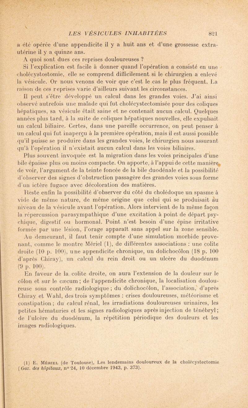 a été opérée d’une appendicite il y a huit ans et d’une grossesse extra¬ utérine il y a quinze ans. A quoi sont dues ces reprises douloureuses ? Si l’explication est facile à donner quand l’opération a consisté en une cholécystostomie, elle se comprend difficilement si le chirurgien a enlevé la vésicule. Or nous venons de voir que c’est le cas le plus fréquent. La raison de ces reprises varie d’ailleurs suivant les circonstances. Il peut s’être développé un calcul dans les grandes voies. J’ai ainsi observé autrefois une malade qui fut cholécystectomisée pour des coliques hépatiques, sa vésicule était saine et ne contenait aucun calcul. Quelques années plus tard, à la suite de coliques hépatiques nouvelles, elle expulsait un calcul biliaire. Certes, dans une pareille occurrence, on peut penser à un calcul qui fut inaperçu à la première opération, mais il est aussi possible qu’il puisse se produire dans les grandes voies, le chirurgien nous assurant qu’à l’opération il n’existait aucun calcul dans les voies biliaires. Plus souvent invoquée est la migration dans les voies principales d’une bile épaisse plus ou moins compacte. On apporte, à l’appui de cette manière de voir, l’argument de la teinte foncée de la bile duodénale et la possibilité d’observer des signes d’obstruction passagère des grandes voies sous forme d’un ictère fugace avec décoloration des matières. Reste enfin la possibilité d’observer du côté du cholédoque un spasme à vide de même nature, de même origine que celui qui se produisait au niveau de la vésicule avant l’opération. Alors intervient de la même façon la répercussion parasympathique d’une excitation à point de départ psy¬ chique, digestif ou hormonal. Point n’est besoin d’une épine irritative formée par une lésion, forage apparaît sans appel sur la zone sensible. Au demeurant, il faut tenir compte d’une simulation morbide prove¬ nant, comme le montre Mériel (1), de différentes associations : une colite droite (10 p. 100), une appendicite chronique, un dolichocôlon (18 p. 100 d’après Chiray), un calcul du rein droit ou un ulcère du duodénum (9 p. 100). En faveur de la colite droite, on aura l’extension de la douleur sur le côlon et sur le cæcum ; de l’appendicite chronique, la localisation doulou¬ reuse sous contrôle radiologique ; du dolichocôlon, l’association, d’après Chiray et Wahl, des trois symptômes : crises douloureuses, météorisme et constipation ; du calcul rénal, les irradiations douloureuses urinaires, les petites hématuries et les signes radiologiques après injection de ténébryl ; de l’ulcère du duodénum, la répétition périodique des douleurs et les images radiologiques. (1) E. Mériel (de Toulouse), Les lendemains douloureux de la cholécystectomie ( Gaz. des hôpitaux, n° 24, 10 décembre 1943, p. 373).