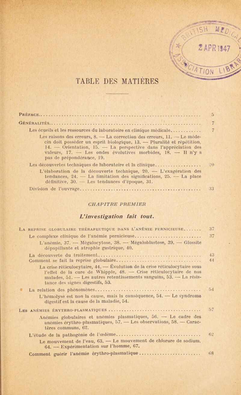 rt, ,7; ■' , , ' 1 '■ ' ; \ : • -1 ■■ A' A Préface.... Généralités... Les écueils et les ressources du laboratoire en clinique médicale. Les raisons des erreurs, 8. —• La correction des erreurs, II. — Le méde¬ cin doit posséder un esprit biologique, 13. — Pluralité et répétition, 14. — Orientation, 15. — La perspective dans l’appréciation des valeurs, 17. — Les ondes évolutives morbides, 18. — Il n’y a pas de prépondérance, 19. Les découvertes techniques de laboratoire et la clinique... L’élaboration de la découverte technique, 20. — L’exagération des tendances, 24. — La limitation des significations, 25. — La place définitive, 30. — Les tendances d’époque, 31. Division de l’ouvrage.,.... 5 7 7 20 33 CHAPITRE PREMIER Vinvestigation fait tout. La reprise globulaire thérapeutique dans l’anémie pernicieuse. 37 Le complexe clinique de l’anémie pernicieuse. . .... 37 L’anémie, 37. — Mégalocytose, 38. —- Mégaloblastose, 39. —• Glossite dépapillante et atrophie gastrique, 40. La découverte du traitement.. 43 Gomment se fait la reprise globulaire... 44 La crise réticulocytaire, 44. — Évolution de la crise réticulocytaire sous l’effet de la cure de Whipple, 48. — Crise réticulocytaire de nos malades, 51. — Les autres retentissements sanguins, 53. — La résis¬ tance des signes digestifs, 53. La relation des phénomènes. 54 L’hémolyse est non la cause, mais la conséquence, 54. — Le syndrome digestif est la cause de la maladie, 54. Les anémies érythro-plasmatiques. 57 Anémies globulaires et anémies plasmatiques, 56. — Le cadre des anémies érythro-plasmatiques, 57. — Les observations, 58. — Carac¬ tères communs, 62. L’étude de la pathogénie de l’oedème. 62 Le mouvement de l’eau, 63. — Le mouvement de chlorure de sodium. 64. — Expérimentation sur l’homme, 67. Comment guérir l’anémie érythro-plasmatique. 68