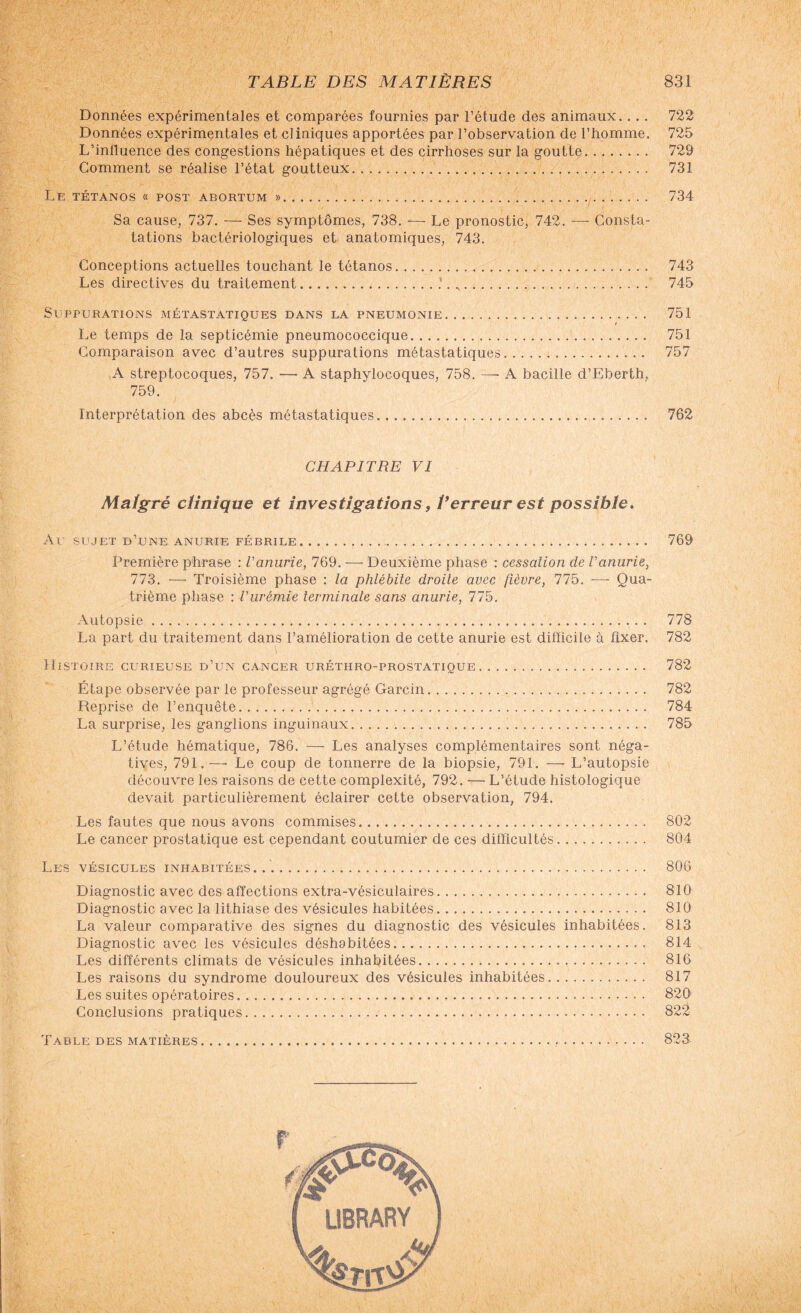 Données expérimentales et comparées fournies par l’étude des animaux.... Données expérimentales et cliniques apportées par l’observation de l’homme. L’influence des congestions hépatiques et des cirrhoses sur la goutte. Gomment se réalise l’état goutteux. Le tétanos « post abortum ».... Sa cause, 737. — Ses symptômes, 738. — Le pronostic, 742. — Consta¬ tations bactériologiques et anatomiques, 743. Conceptions actuelles touchant le tétanos. Les directives du traitement.*. ,. Suppurations métastatiques dans la pneumonie. Le temps de la septicémie pneumococcique. Comparaison avec d’autres suppurations métastatiques... A streptocoques, 757. — A staphylocoques, 758. — A bacille d’Eberth, 759. Interprétation des abcès métastatiques. CHAPITRE VI Malgré clinique et investigations, l’erreur est possible. Au sujet d’une anurie fébrile.. . . .. Première phrase : Vanurie, 769. ■—- Deuxième phase : cessation de Vanurie, 773. — Troisième phase : la phlébite droite avec fièvre, 775. —- Qua¬ trième phase : l'urémie terminale sans anurie, 775. Autopsie. La part du traitement dans l’amélioration de cette anurie est difficile à fixer. Histoire curieuse d’un cancer uréthro-prostatique. Étape observée par le professeur agrégé Garcin. Reprise de l’enquête. La surprise, les ganglions inguinaux... L’étude hématique, 786. — Les analyses complémentaires sont néga¬ tives, 791.— Le coup de tonnerre de la biopsie, 791. — L’autopsie découvre les raisons de cette complexité, 792. — L’étude histologique devait particulièrement éclairer cette observation, 794. Les fautes que nous avons commises. Le cancer prostatique est cependant coutumier de ces difficultés. Les vésicules inhabitées... Diagnostic avec des affections extra-vésiculaires.. Diagnostic avec la lithiase des vésicules habitées. La valeur comparative des signes du diagnostic des vésicules inhabitées. Diagnostic avec les vésicules déshabitées. Les différents climats de vésicules inhabitées. Les raisons du syndrome douloureux des vésicules inhabitées. Les suites opératoires. Conclusions pratiques. Table des matières... 722 725 729 731 734 743 745 751 751 757 762 769 778 782 782 782 784 785 802 804 806 810 810 813 814 816 817 820 822 823.