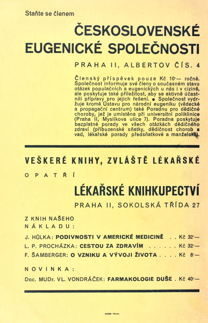 Staňte se členem ČESKOSLOVENSKÉ EUGENICKÉ SPOLEČNOSTI PRAHA II, ALBERTOV ČÍS. 4 členský příspěvek pouze Kč 10'— ročně. Společnost informuje své členy o současném stavu otázek populačních a eugenických u nás i v cizině, ale poskytuje také příležitost, aby se aktivně účast- nili přípravy pro jejich řešení. • Společnost vydr- žuje kromě Ústavu pro národní eugeniku (vědecké a propagační centrum) také Poradnu pro dědičné choroby, jež je umístěna při universitní poliklinice (Praha íl, Myslíkova ulice 7). Poradna poskytuje bezplatné porady ve všech otázkách dědičného zdraví (příbuzenské sňatky, dědičnost chorob a vad, lékařské porady předsňatkové a manželský. VEŠKERÉ KNIHY, ZVLÁŠTĚ LÉKAŘSKÉ OPATŘÍ LÉKAŘSKÉ KNIHKUPECTVÍ PRAHA II, SOKOLSKÁ TRÍDA 27 Z KNIH NAŠEHO NÁKLADU: J. HŮLKA: PODIVNOSTI V AMERICKÉ MEDICÍNĚ . . Kč 32 - L. P. PROCHÁZKA: CESTOU ZA ZDRAVÍM Kč 32 - F. ŠAMBERGER: O VZNIKU A VÝVOJI ŽIVOTA .... Kč 8 - NOVINKA: Doc. MUDr. VL. VONDRÁČEK: FARMAKOLOGIE DUŠE . Kč 40 -