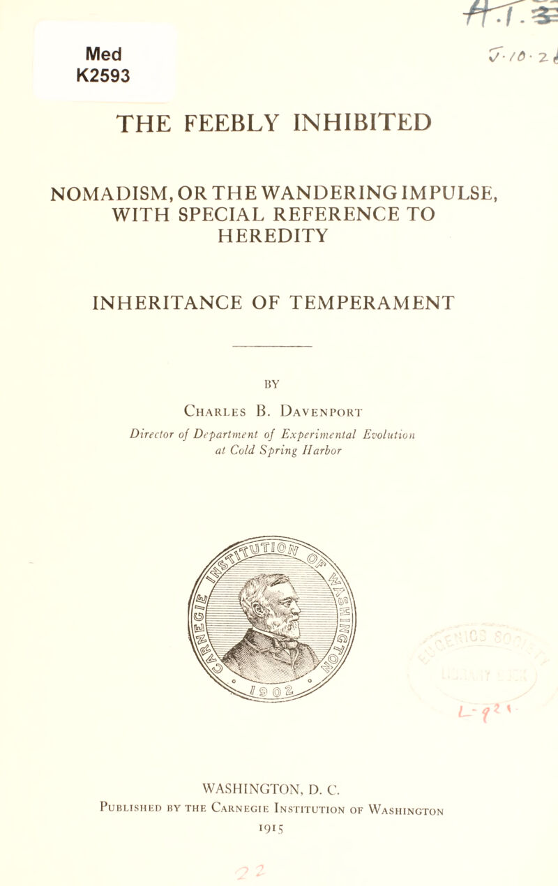 Med K2593 v' THE FEEBLY INHIBITED NOMADISM, OR THE WANDERING IMPULSE, WITH SPECIAL REFERENCE TO HEREDITY INHERITANCE OF TEMPERAMENT BY Charles B. Davenport Director of Department of Experimental Evolution at Cold Spring Harbor WASHINGTON, D. C. Published by the Carnegie Institution of Washington 1915