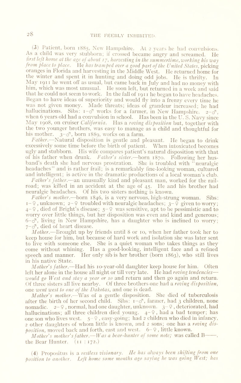 TIIK l-IJlvHI.V INIIIHITEI'. (3) Patient, horn 1885, New Hampshire. At 2 years lie had eonvulsions. As a ehild was very stnbhorn; ii crossed became an<;ry and screamed. He first h’jt home at the of about 77, harvesting in the summertime, working his way from plaee to plaee. He has tramped over a good part of the United States, picking oranges in Florida and harvesting in the Middle West. He returned home for the winter and spent it in hunting and doing odd jobs. He is thrifty. In May 1911 he went off as usual, but came back in July and had no money with him, which was most unusual. He soon left, but returned in a week and said that he could not seem to work. In the fall of 1911 he began to have headaches. Began to have ideas of superiority and would fly into a frenzy everv time he was not given money. Made threats; ideas of grandeur increased; he had hallucinations. Sibs: i-cT works for a farmer, in New Hampshire. 2-8^, when 6 years old had a convulsion in school. Has been in the U. vS. Navy since May 1908, on cruiser California. Has a roving disposition but, together with the two younger brothers, was easy to manage as a child and thoughtful for his mother. 3-cf, born 1889, works on a farm. Father.—Natural disposition is gentle and pleasant. He began to drink excessively some time before the birth of patient. When intoxicated becomes ugly and stubborn. His wife compares patient’s natural disposition with that of his father when drunk. Father’s sister.—born 1870. Following her hus- band’s death she had nervous prostration. She is troubled with “neuraNic headaches” and is rather frail; is a remarkably fine-looking woman, cultured and intelligent; is active in the dramatic productions of a local woman’s club. Father’s father.—an unusually kind and pleasant man, worked for the rail- road; was killed in an accident at the age of 45. He and his brother had neuralgic headaches. Of his two sisters nothing is knowm. Father’s mother.—born 1846, is a very nervous, high-strung woman. Sibs: I-9, unknown; 2-9 troubled with neuralgic headaches; 3-9 given to worry; 4- 9 , died of Bright’s disease; 5- 9 was sensitive, apt to be pessimistic and to worry over little things, but her disposition was even and kind and generous; fi-cT, living in New Hampshire, has a daughter who is inclined to worry; 7-cf, died of heart disease. Mother.—Brought up by friends until 8 or 10, when her father took her to keep house for him, but because of hard work and isolation she was later sent to live with someone else. vShe is a quiet woman who takes things as they come without whining. Has a good-looking, intelligent face and a refined speech and manner. Her only sib is her brother (born 1863), who still lives in his native vState. .Mother’s father.—Had his lo-year-old daughter keep house for him. Often left her alone in the house all night or till very late. He had roving tendencies— would go West and stay a year or so and return and then go again and return. ()f three si.sters all live nearby. Of three brothers one had a roving disposition, one went west to one of the Dakotas, and one is dead. Mother’s mother.—Was of a gentle disposition. vShc died of tuberculosis after the birth of her .second child. vSibs: i-cf, farmer, had 3 children, none nomadic. 2- 9 , normal, had one daughter, unknown. 3- 9 , deteriorated, had hallucinations; all three children died young. 4-9 , had a bad temper; has one son who lives west. 5- 9 , easy-going; had 2 children who died in infancy, 2 other daughters of whom little is known, and 2 sons; one has a roving dis- position, moved back and fortli, east and west. 6-9 , little known. ATother’s mother’s father.—IFt/.v a bear-hunter of some note; was called B——, the Bear Hunter. (11 ; 172.) (4) Propositus is a restless visionary. He has always been shifting from one position to another. Left home some months ago saying he ivas going Ilff’.sd; has